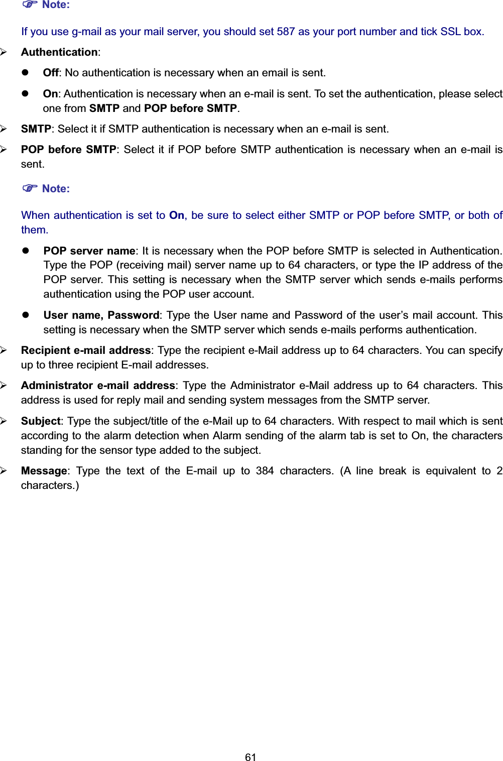  61 ) Note: If you use g-mail as your mail server, you should set 587 as your port number and tick SSL box. ¾ Authentication:  z Off: No authentication is necessary when an email is sent. z On: Authentication is necessary when an e-mail is sent. To set the authentication, please select one from SMTP and POP before SMTP.  ¾ SMTP: Select it if SMTP authentication is necessary when an e-mail is sent. ¾ POP before SMTP: Select it if POP before SMTP authentication is necessary when an e-mail is sent. ) Note: When authentication is set to On, be sure to select either SMTP or POP before SMTP, or both of them.  z POP server name: It is necessary when the POP before SMTP is selected in Authentication. Type the POP (receiving mail) server name up to 64 characters, or type the IP address of the POP server. This setting is necessary when the SMTP server which sends e-mails performs authentication using the POP user account.   z User name, Password: Type the User name and Password of the user’s mail account. This setting is necessary when the SMTP server which sends e-mails performs authentication. ¾ Recipient e-mail address: Type the recipient e-Mail address up to 64 characters. You can specify up to three recipient E-mail addresses. ¾ Administrator e-mail address: Type the Administrator e-Mail address up to 64 characters. This address is used for reply mail and sending system messages from the SMTP server. ¾ Subject: Type the subject/title of the e-Mail up to 64 characters. With respect to mail which is sent according to the alarm detection when Alarm sending of the alarm tab is set to On, the characters standing for the sensor type added to the subject. ¾ Message: Type the text of the E-mail up to 384 characters. (A line break is equivalent to 2 characters.) 