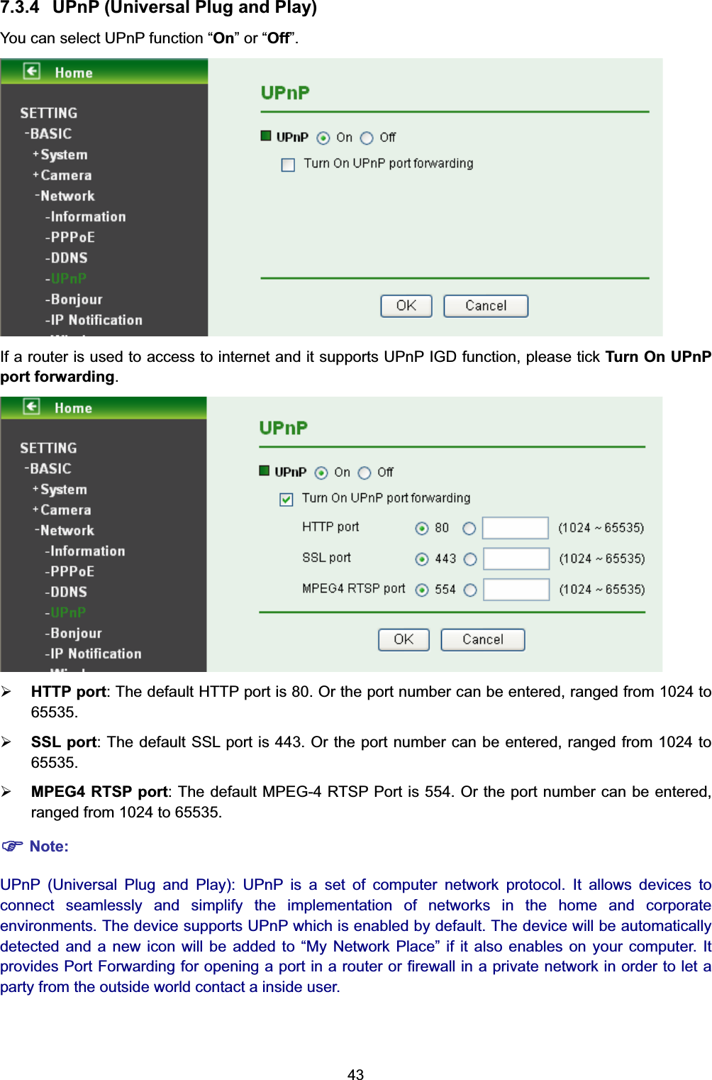  43 7.3.4  UPnP (Universal Plug and Play) You can select UPnP function “On” or “Off”.  If a router is used to access to internet and it supports UPnP IGD function, please tick Turn On UPnP port forwarding.  ¾ HTTP port: The default HTTP port is 80. Or the port number can be entered, ranged from 1024 to 65535.  ¾ SSL port: The default SSL port is 443. Or the port number can be entered, ranged from 1024 to 65535.  ¾ MPEG4 RTSP port: The default MPEG-4 RTSP Port is 554. Or the port number can be entered, ranged from 1024 to 65535.   ) Note: UPnP (Universal Plug and Play): UPnP is a set of computer network protocol. It allows devices to connect seamlessly and simplify the implementation of networks in the home and corporate environments. The device supports UPnP which is enabled by default. The device will be automatically detected and a new icon will be added to “My Network Place” if it also enables on your computer. It  provides Port Forwarding for opening a port in a router or firewall in a private network in order to let a party from the outside world contact a inside user. 
