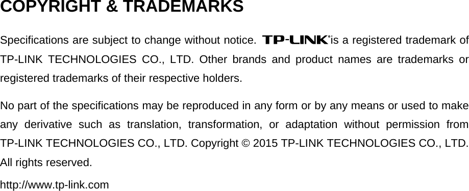 COPYRIGHT &amp; TRADEMARKSSpecifications are subject to change without notice.  is a registered trademark of TP-LINK TECHNOLOGIES CO., LTD. Other brands and product names are trademarks or registered trademarks of their respective holders. No part of the specifications may be reproduced in any form or by any means or used to make any derivative such as translation, transformation, or adaptation without permission from TP-LINK TECHNOLOGIES CO., LTD. Copyright © 2015 TP-LINK TECHNOLOGIES CO., LTD. All rights reserved. http://www.tp-link.com