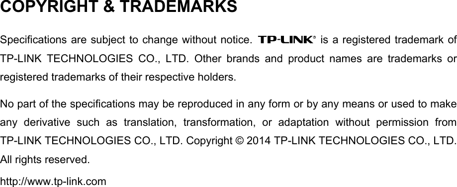  COPYRIGHT &amp; TRADEMARKS Specifications are subject to change without notice.   is a registered trademark of TP-LINK TECHNOLOGIES CO., LTD. Other brands and product names are trademarks or registered trademarks of their respective holders. No part of the specifications may be reproduced in any form or by any means or used to make any derivative such as translation, transformation, or adaptation without permission from TP-LINK TECHNOLOGIES CO., LTD. Copyright © 2014 TP-LINK TECHNOLOGIES CO., LTD. All rights reserved. http://www.tp-link.com