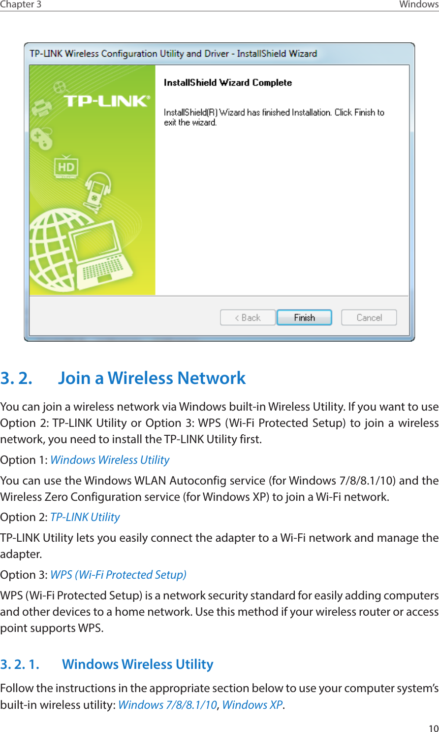 10Chapter 3 Windows3. 2.  Join a Wireless NetworkYou can join a wireless network via Windows built-in Wireless Utility. If you want to use Option 2: TP-LINK Utility or Option 3: WPS (Wi-Fi Protected Setup) to join a wireless network, you need to install the TP-LINK Utility first.Option 1: Windows Wireless UtilityYou can use the Windows WLAN Autoconfig service (for Windows 7/8/8.1/10) and the Wireless Zero Configuration service (for Windows XP) to join a Wi-Fi network.Option 2: TP-LINK UtilityTP-LINK Utility lets you easily connect the adapter to a Wi-Fi network and manage the adapter. Option 3: WPS (Wi-Fi Protected Setup)WPS (Wi-Fi Protected Setup) is a network security standard for easily adding computers and other devices to a home network. Use this method if your wireless router or access point supports WPS.3. 2. 1.   Windows Wireless UtilityFollow the instructions in the appropriate section below to use your computer system’s built-in wireless utility: Windows 7/8/8.1/10, Windows XP.