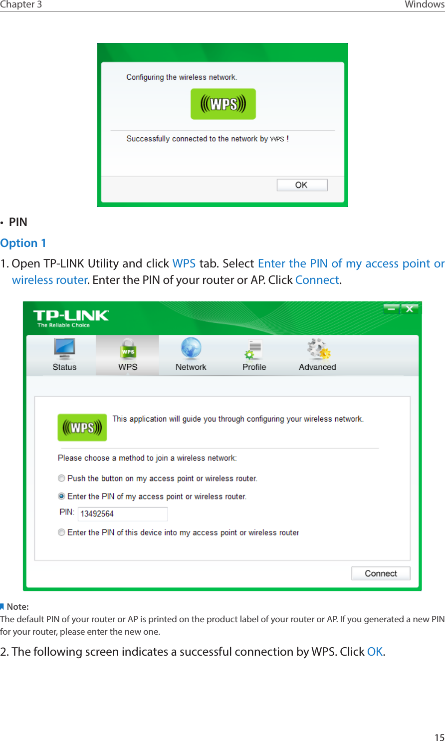15Chapter 3 Windows•  PINOption 11. Open TP-LINK Utility and click WPS tab. Select Enter the PIN of my access point or wireless router. Enter the PIN of your router or AP. Click Connect.Note:The default PIN of your router or AP is printed on the product label of your router or AP. If you generated a new PIN for your router, please enter the new one. 2. The following screen indicates a successful connection by WPS. Click OK.