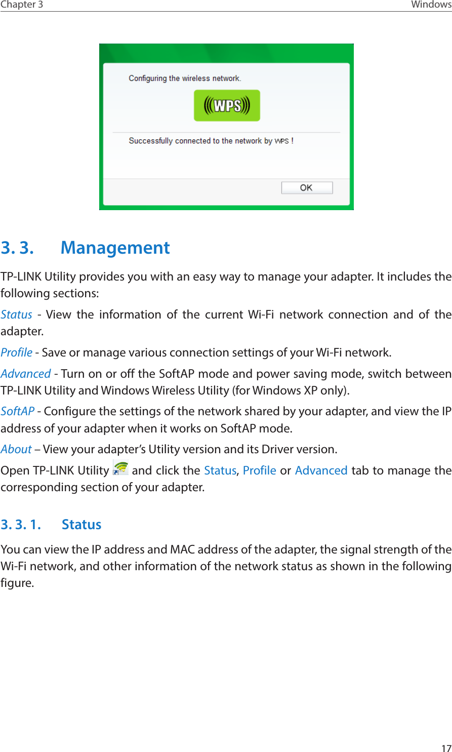 17Chapter 3 Windows3. 3.  ManagementTP-LINK Utility provides you with an easy way to manage your adapter. It includes the following sections:Status - View the information of the current Wi-Fi network connection and of the adapter.Profile - Save or manage various connection settings of your Wi-Fi network.Advanced - Turn on or off the SoftAP mode and power saving mode, switch between TP-LINK Utility and Windows Wireless Utility (for Windows XP only).SoftAP - Configure the settings of the network shared by your adapter, and view the IP address of your adapter when it works on SoftAP mode.About – View your adapter’s Utility version and its Driver version.Open TP-LINK Utility   and click the Status, Profile or Advanced tab to manage the corresponding section of your adapter.3. 3. 1.  StatusYou can view the IP address and MAC address of the adapter, the signal strength of the Wi-Fi network, and other information of the network status as shown in the following figure.