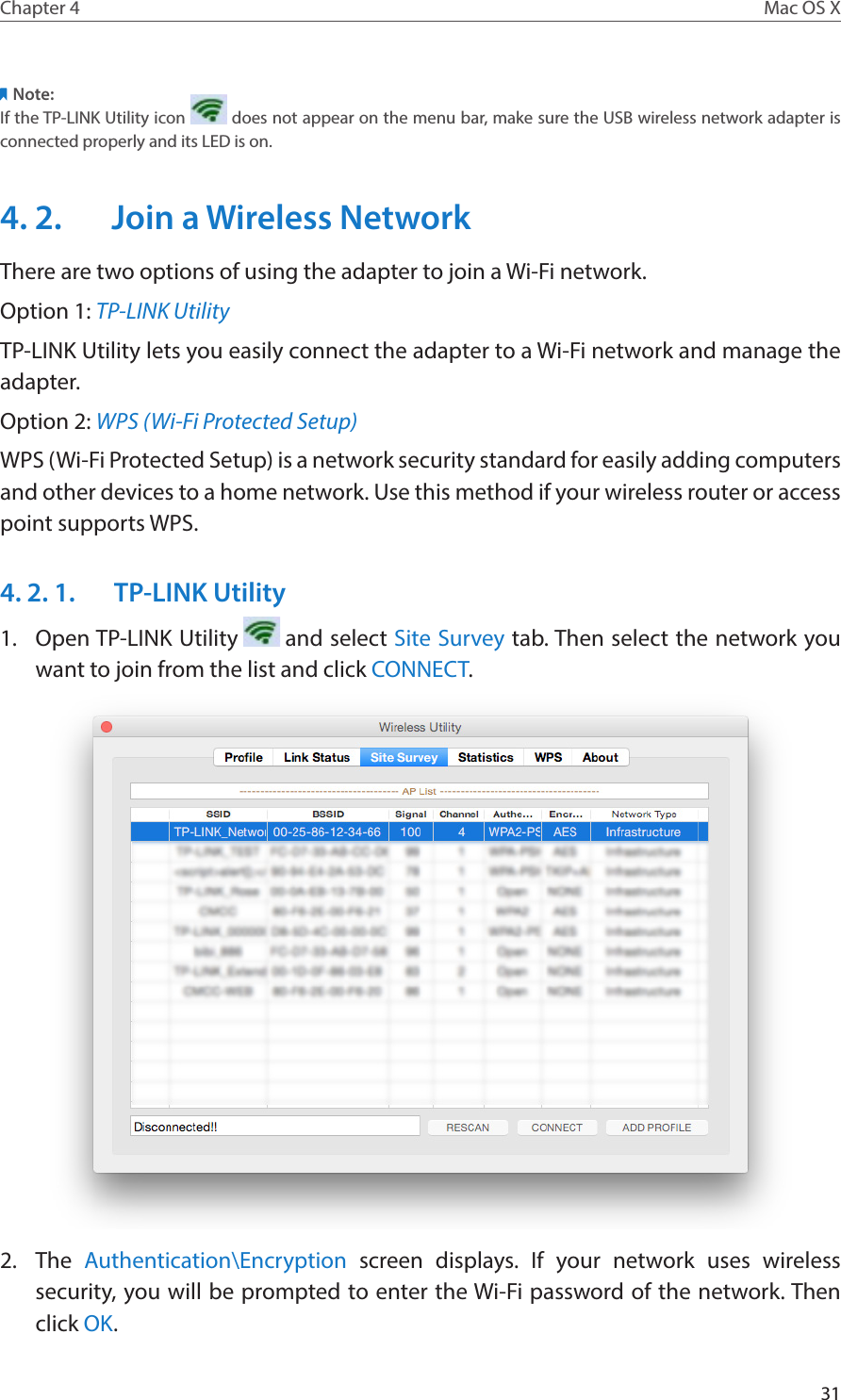 31Chapter 4 Mac OS XNote:If the TP-LINK Utility icon   does not appear on the menu bar, make sure the USB wireless network adapter is connected properly and its LED is on.4. 2.  Join a Wireless NetworkThere are two options of using the adapter to join a Wi-Fi network.Option 1: TP-LINK UtilityTP-LINK Utility lets you easily connect the adapter to a Wi-Fi network and manage the adapter.Option 2: WPS (Wi-Fi Protected Setup)WPS (Wi-Fi Protected Setup) is a network security standard for easily adding computers and other devices to a home network. Use this method if your wireless router or access point supports WPS. 4. 2. 1.  TP-LINK Utility1.  Open TP-LINK Utility   and select Site Survey tab. Then select the network you want to join from the list and click CONNECT.2.  The  Authentication\Encryption screen displays. If your network uses wireless security, you will be prompted to enter the Wi-Fi password of the network. Then click OK.