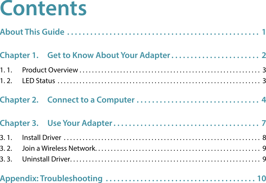 ContentsAbout This Guide  . . . . . . . . . . . . . . . . . . . . . . . . . . . . . . . . . . . . . . . . . . . . . . . . . .  1Chapter 1.  Get to Know About Your Adapter . . . . . . . . . . . . . . . . . . . . . . .  21. 1.  Product Overview . . . . . . . . . . . . . . . . . . . . . . . . . . . . . . . . . . . . . . . . . . . . . . . . . . . . . . . . . .  31. 2.  LED Status  . . . . . . . . . . . . . . . . . . . . . . . . . . . . . . . . . . . . . . . . . . . . . . . . . . . . . . . . . . . . . . . . .  3Chapter 2.  Connect to a Computer  . . . . . . . . . . . . . . . . . . . . . . . . . . . . . . . .  4Chapter 3.  Use Your Adapter . . . . . . . . . . . . . . . . . . . . . . . . . . . . . . . . . . . . . .  73. 1.  Install Driver  . . . . . . . . . . . . . . . . . . . . . . . . . . . . . . . . . . . . . . . . . . . . . . . . . . . . . . . . . . . . . . .  83. 2.  Join a Wireless Network. . . . . . . . . . . . . . . . . . . . . . . . . . . . . . . . . . . . . . . . . . . . . . . . . . . . .  93. 3.  Uninstall Driver. . . . . . . . . . . . . . . . . . . . . . . . . . . . . . . . . . . . . . . . . . . . . . . . . . . . . . . . . . . . .  9Appendix: Troubleshooting  . . . . . . . . . . . . . . . . . . . . . . . . . . . . . . . . . . . . . . . 10