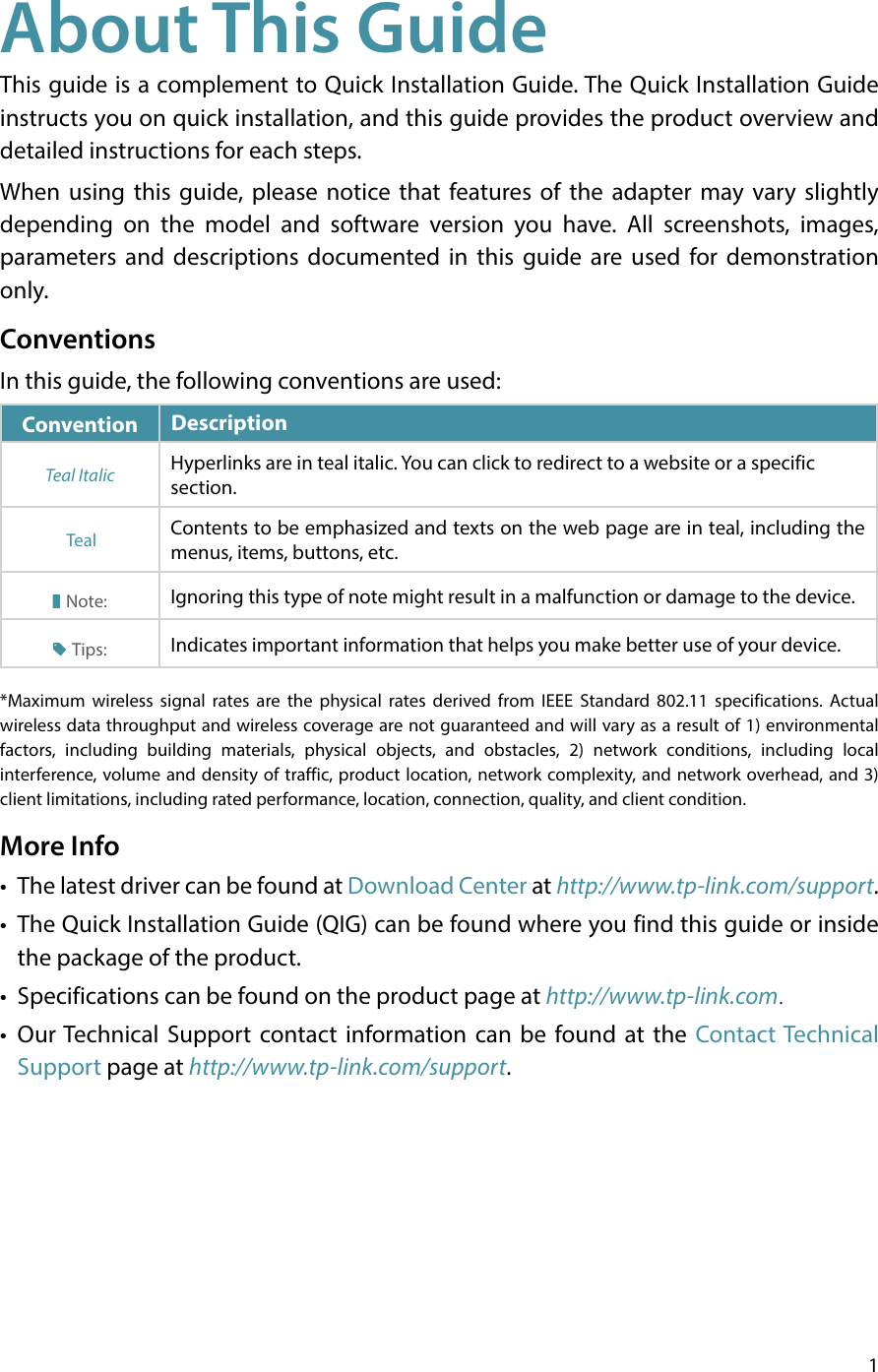 1About This GuideThis guide is a complement to Quick Installation Guide. The Quick Installation Guide instructs you on quick installation, and this guide provides the product overview and detailed instructions for each steps. When using this guide, please notice that features of the adapter may vary slightly depending on the model and software version you have. All screenshots, images, parameters and descriptions documented in this guide are used for demonstration only. ConventionsIn this guide, the following conventions are used:Convention   DescriptionTeal Italic Hyperlinks are in teal italic. You can click to redirect to a website or a specific section. Teal Contents to be emphasized and texts on the web page are in teal, including the menus, items, buttons, etc.Note: Ignoring this type of note might result in a malfunction or damage to the device.Tips: Indicates important information that helps you make better use of your device.*Maximum wireless signal rates are the physical rates derived from IEEE Standard 802.11 specifications. Actual wireless data throughput and wireless coverage are not guaranteed and will vary as a result of 1) environmental factors, including building materials, physical objects, and obstacles, 2) network conditions, including local interference, volume and density of traffic, product location, network complexity, and network overhead, and 3) client limitations, including rated performance, location, connection, quality, and client condition.More Info•  The latest driver can be found at Download Center at http://www.tp-link.com/support.•  The Quick Installation Guide (QIG) can be found where you find this guide or inside the package of the product.•  Specifications can be found on the product page at http://www.tp-link.com.•  Our Technical Support contact information can be found at the Contact Technical Support page at http://www.tp-link.com/support.