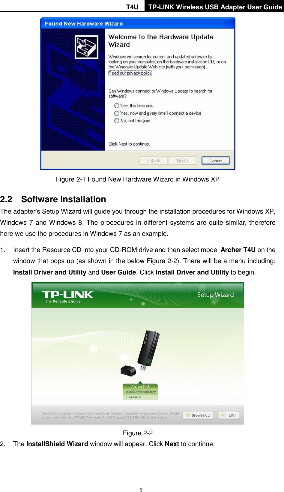 T4U TP-LINK Wireless USB Adapter User Guide   5  Figure 2-1 Found New Hardware Wizard in Windows XP 2.2  Software Installation The adapter’s Setup Wizard will guide you through the installation procedures for Windows XP, Windows 7 and Windows 8. The procedures in different systems are quite similar, therefore here we use the procedures in Windows 7 as an example.   1.  Insert the Resource CD into your CD-ROM drive and then select model Archer T4U on the window that pops up (as shown in the below Figure 2-2). There will be a menu including: Install Driver and Utility and User Guide. Click Install Driver and Utility to begin.   Figure 2-2 2.  The InstallShield Wizard window will appear. Click Next to continue. 