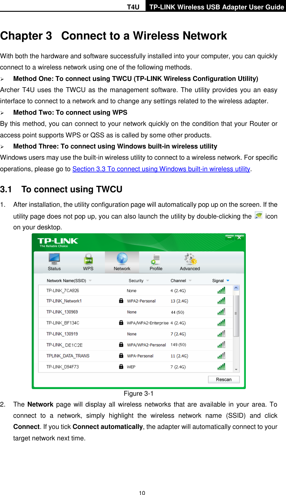 T4U TP-LINK Wireless USB Adapter User Guide   10 Chapter 3  Connect to a Wireless Network With both the hardware and software successfully installed into your computer, you can quickly connect to a wireless network using one of the following methods.  Method One: To connect using TWCU (TP-LINK Wireless Configuration Utility) Archer T4U uses the TWCU as the management software. The utility provides you an easy interface to connect to a network and to change any settings related to the wireless adapter.    Method Two: To connect using WPS By this method, you can connect to your network quickly on the condition that your Router or access point supports WPS or QSS as is called by some other products.    Method Three: To connect using Windows built-in wireless utility Windows users may use the built-in wireless utility to connect to a wireless network. For specific operations, please go to Section 3.3 To connect using Windows built-in wireless utility. 3.1  To connect using TWCU 1.  After installation, the utility configuration page will automatically pop up on the screen. If the utility page does not pop up, you can also launch the utility by double-clicking the    icon on your desktop.    Figure 3-1 2.  The Network page will display all wireless networks that are available in your area. To connect  to  a  network,  simply  highlight  the  wireless  network  name  (SSID)  and  click Connect. If you tick Connect automatically, the adapter will automatically connect to your target network next time. 