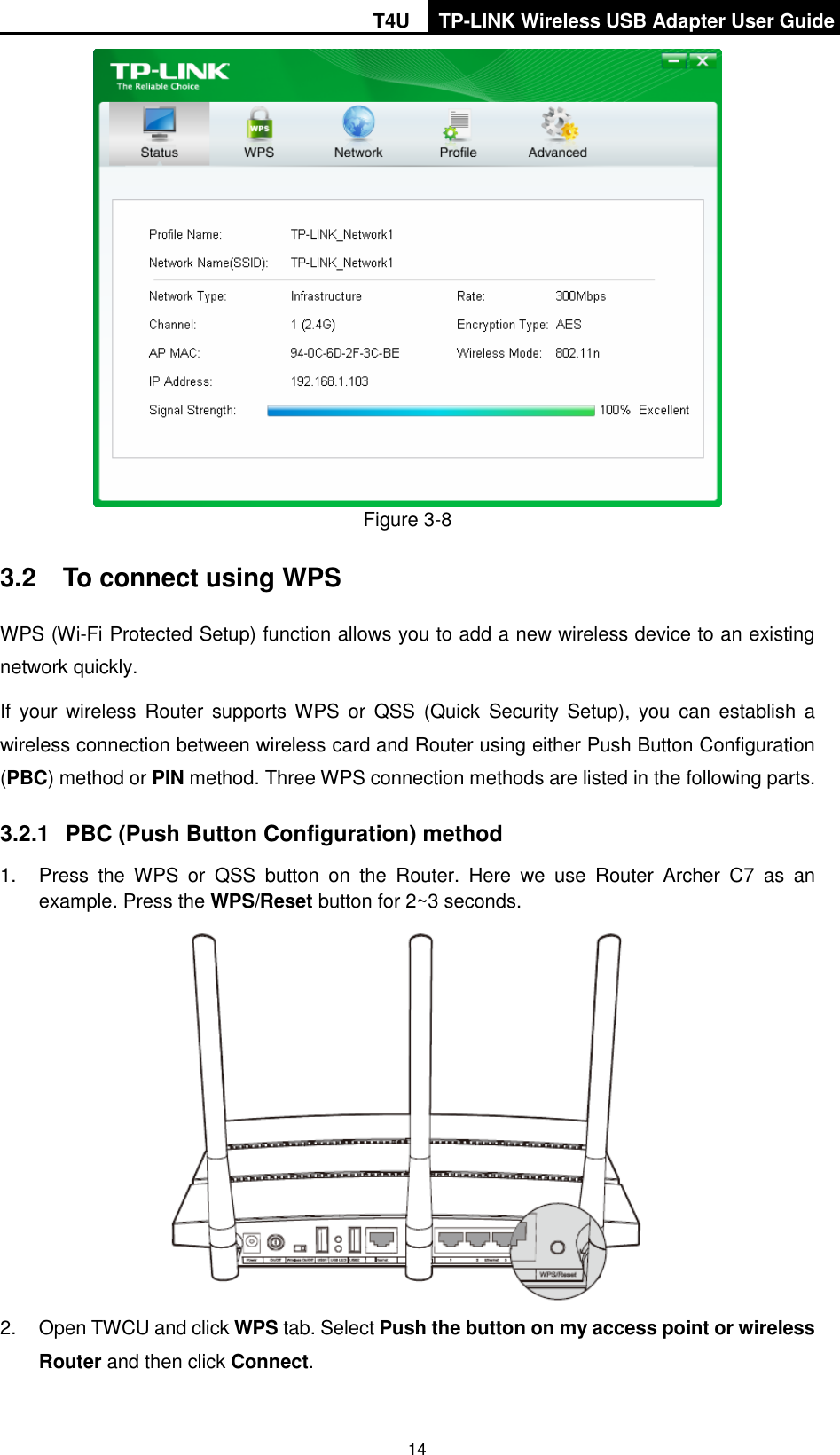 T4U TP-LINK Wireless USB Adapter User Guide   14  Figure 3-8 3.2  To connect using WPS WPS (Wi-Fi Protected Setup) function allows you to add a new wireless device to an existing network quickly. If  your  wireless  Router  supports WPS  or  QSS  (Quick  Security  Setup),  you  can  establish a wireless connection between wireless card and Router using either Push Button Configuration (PBC) method or PIN method. Three WPS connection methods are listed in the following parts. 3.2.1  PBC (Push Button Configuration) method 1.  Press  the  WPS  or  QSS  button  on  the  Router.  Here  we  use  Router  Archer  C7  as  an example. Press the WPS/Reset button for 2~3 seconds.  2.  Open TWCU and click WPS tab. Select Push the button on my access point or wireless Router and then click Connect.   