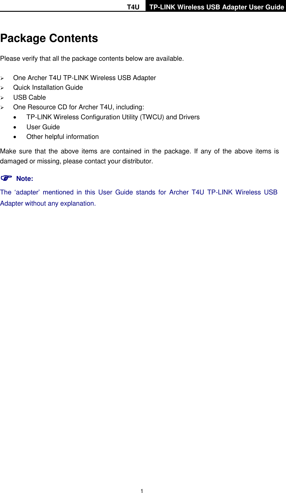   T4U TP-LINK Wireless USB Adapter User Guide    1 Package Contents Please verify that all the package contents below are available.  One Archer T4U TP-LINK Wireless USB Adapter  Quick Installation Guide  USB Cable  One Resource CD for Archer T4U, including:  TP-LINK Wireless Configuration Utility (TWCU) and Drivers   User Guide   Other helpful information Make sure that  the above items  are contained in the  package. If  any of the  above  items is damaged or missing, please contact your distributor.  Note: The  ‘adapter’  mentioned  in  this  User  Guide  stands  for  Archer  T4U  TP-LINK Wireless  USB Adapter without any explanation. 