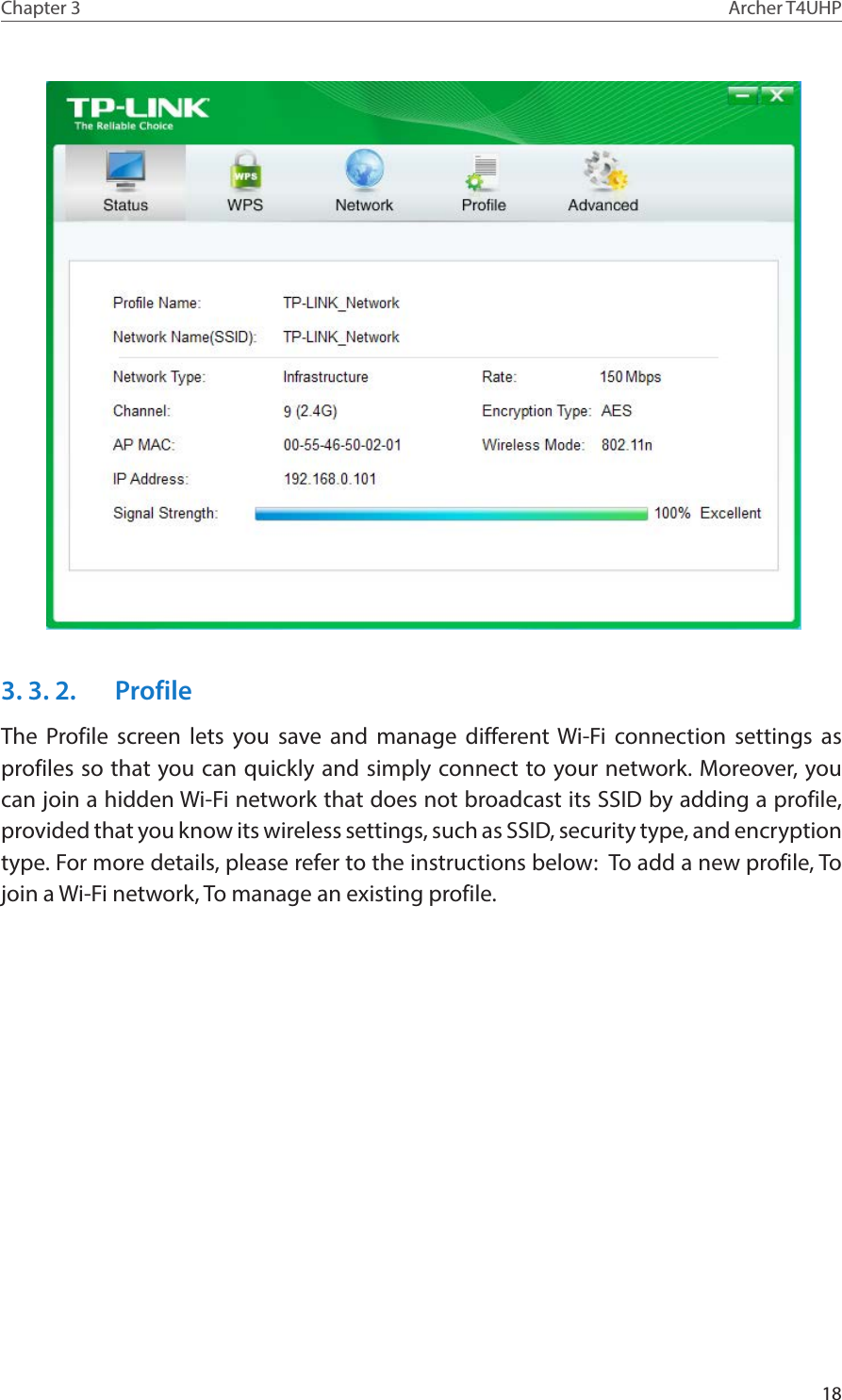 18Chapter 3 Archer T4UHP3. 3. 2.  ProfileThe Profile screen lets you save and manage different Wi-Fi connection settings as profiles so that you can quickly and simply connect to your network. Moreover, you can join a hidden Wi-Fi network that does not broadcast its SSID by adding a profile, provided that you know its wireless settings, such as SSID, security type, and encryption type. For more details, please refer to the instructions below:  To add a new profile, To join a Wi-Fi network, To manage an existing profile.