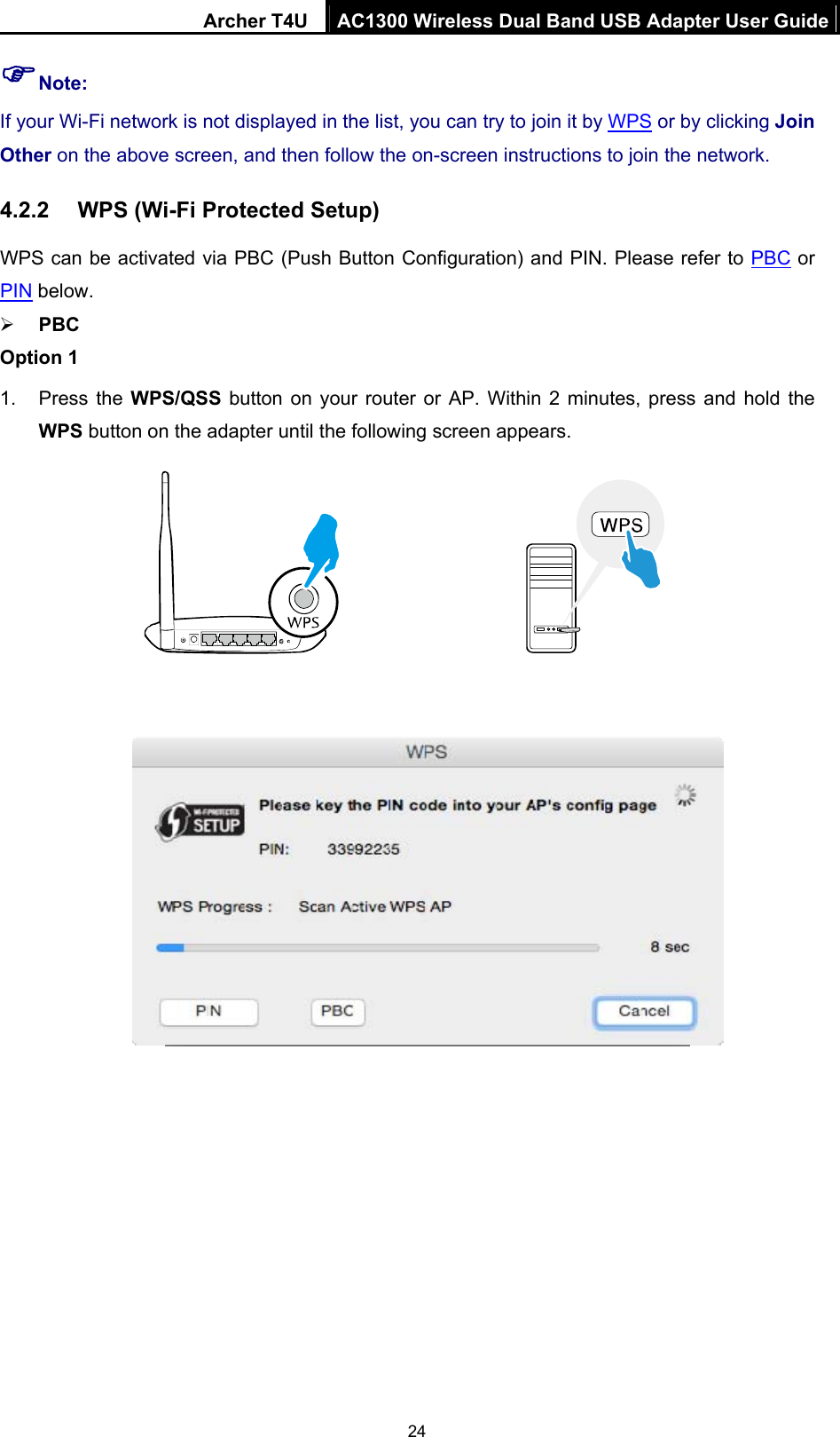 Archer T4U  AC1300 Wireless Dual Band USB Adapter User Guide 24  Note:   If your Wi-Fi network is not displayed in the list, you can try to join it by WPS or by clicking Join Other on the above screen, and then follow the on-screen instructions to join the network. 4.2.2  WPS (Wi-Fi Protected Setup) WPS can be activated via PBC (Push Button Configuration) and PIN. Please refer to PBC or PIN below.  PBC Option 1 1. Press the WPS/QSS button on your router or AP. Within 2 minutes, press and hold the WPS button on the adapter until the following screen appears.                            