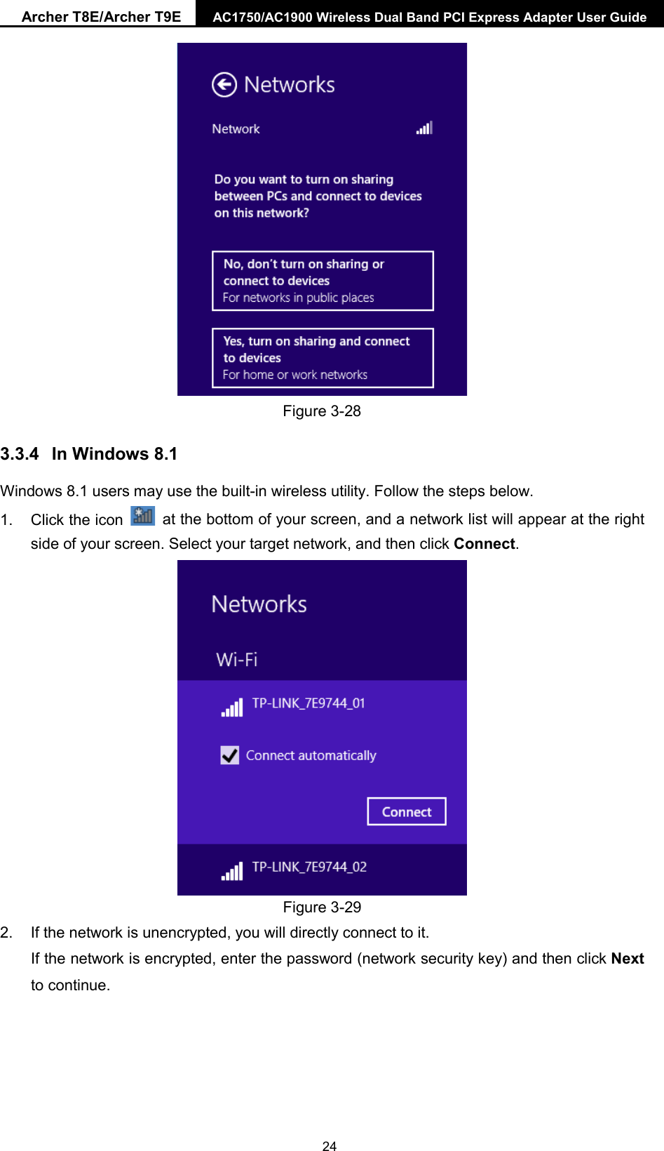 Archer T8E/Archer T9E AC1750/AC1900 Wireless Dual Band PCI Express Adapter User Guide   Figure 3-28 3.3.4 In Windows 8.1 Windows 8.1 users may use the built-in wireless utility. Follow the steps below. 1. Click the icon   at the bottom of your screen, and a network list will appear at the right side of your screen. Select your target network, and then click Connect.  Figure 3-29 2. If the network is unencrypted, you will directly connect to it.   If the network is encrypted, enter the password (network security key) and then click Next to continue.  24 