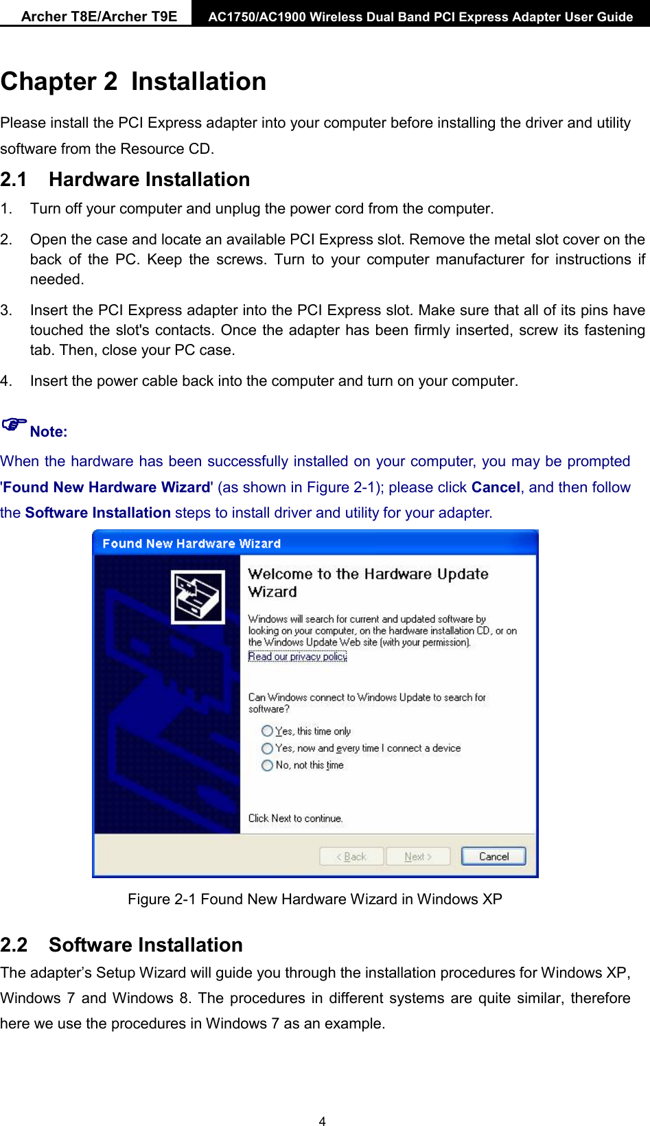 Archer T8E/Archer T9E AC1750/AC1900 Wireless Dual Band PCI Express Adapter User Guide  Chapter 2 Installation Please install the PCI Express adapter into your computer before installing the driver and utility software from the Resource CD.   2.1 Hardware Installation 1. Turn off your computer and unplug the power cord from the computer. 2. Open the case and locate an available PCI Express slot. Remove the metal slot cover on the back of the PC. Keep the screws.  Turn to your  computer manufacturer for instructions if needed. 3. Insert the PCI Express adapter into the PCI Express slot. Make sure that all of its pins have touched the slot&apos;s contacts. Once the adapter has been firmly inserted, screw its fastening tab. Then, close your PC case. 4. Insert the power cable back into the computer and turn on your computer. Note:   When the hardware has been successfully installed on your computer, you may be prompted &apos;Found New Hardware Wizard&apos; (as shown in Figure 2-1); please click Cancel, and then follow the Software Installation steps to install driver and utility for your adapter.  Figure 2-1 Found New Hardware Wizard in Windows XP 2.2 Software Installation The adapter’s Setup Wizard will guide you through the installation procedures for Windows XP, Windows 7 and Windows 8. The procedures in different systems are quite similar, therefore here we use the procedures in Windows 7 as an example.    4 