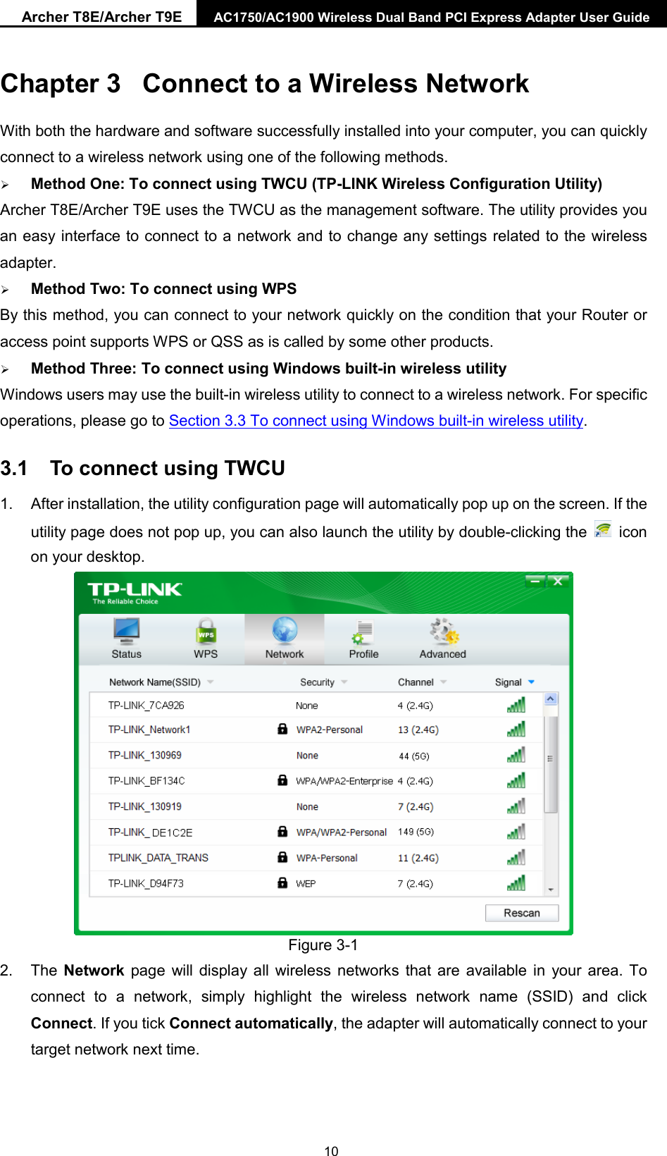 Archer T8E/Archer T9E AC1750/AC1900 Wireless Dual Band PCI Express Adapter User Guide  Chapter 3  Connect to a Wireless Network With both the hardware and software successfully installed into your computer, you can quickly connect to a wireless network using one of the following methods.  Method One: To connect using TWCU (TP-LINK Wireless Configuration Utility) Archer T8E/Archer T9E uses the TWCU as the management software. The utility provides you an easy interface to connect to a network and to change any settings related to the wireless adapter.    Method Two: To connect using WPS By this method, you can connect to your network quickly on the condition that your Router or access point supports WPS or QSS as is called by some other products.    Method Three: To connect using Windows built-in wireless utility Windows users may use the built-in wireless utility to connect to a wireless network. For specific operations, please go to Section 3.3 To connect using Windows built-in wireless utility. 3.1 To connect using TWCU 1. After installation, the utility configuration page will automatically pop up on the screen. If the utility page does not pop up, you can also launch the utility by double-clicking the   icon on your desktop.    Figure 3-1 2. The Network page will display all wireless networks that are available in your area. To connect to a network, simply highlight the wireless network name (SSID) and click Connect. If you tick Connect automatically, the adapter will automatically connect to your target network next time.  10 