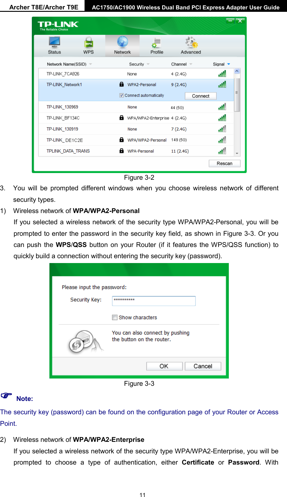 Archer T8E/Archer T9E AC1750/AC1900 Wireless Dual Band PCI Express Adapter User Guide   Figure 3-2 3. You will be prompted different windows when you choose  wireless network of different security types. 1) Wireless network of WPA/WPA2-Personal If you selected a wireless network of the security type WPA/WPA2-Personal, you will be prompted to enter the password in the security key field, as shown in Figure 3-3. Or you can push the WPS/QSS button on your Router (if it features the WPS/QSS function) to quickly build a connection without entering the security key (password).  Figure 3-3  Note: The security key (password) can be found on the configuration page of your Router or Access Point.   2) Wireless network of WPA/WPA2-Enterprise If you selected a wireless network of the security type WPA/WPA2-Enterprise, you will be prompted to choose  a type of authentication, either Certificate  or  Password.  With  11 