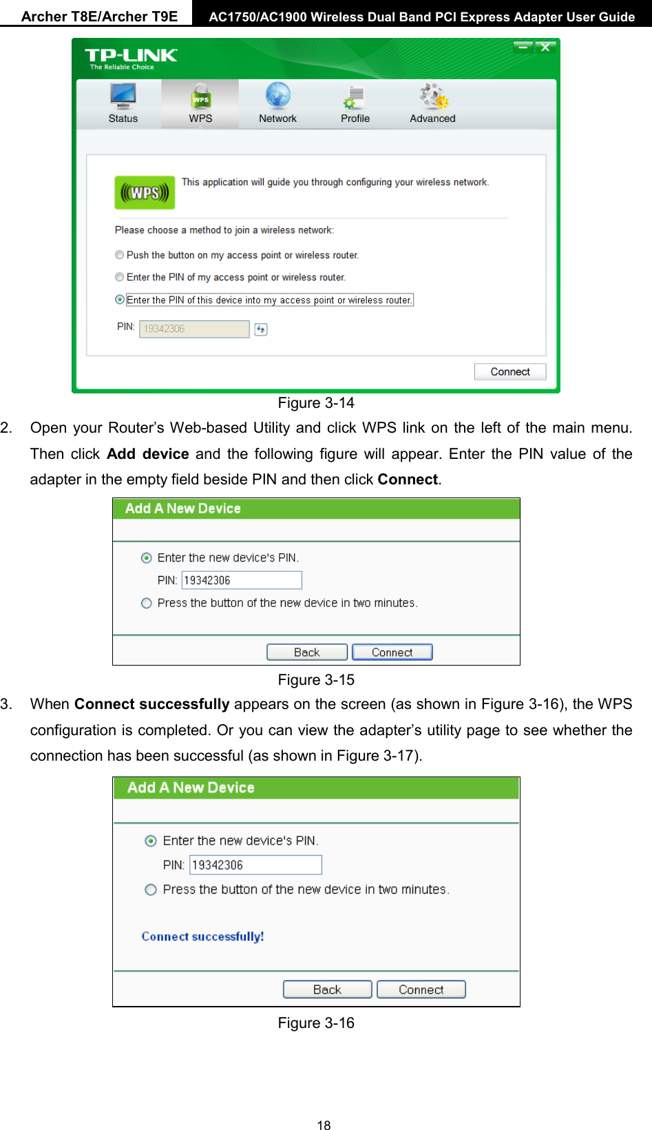 Archer T8E/Archer T9E AC1750/AC1900 Wireless Dual Band PCI Express Adapter User Guide   Figure 3-14 2. Open your Router’s Web-based Utility and click WPS link on the left of the main menu. Then click  Add device and the following figure will appear. Enter the PIN value of the adapter in the empty field beside PIN and then click Connect.  Figure 3-15 3. When Connect successfully appears on the screen (as shown in Figure 3-16), the WPS configuration is completed. Or you can view the adapter’s utility page to see whether the connection has been successful (as shown in Figure 3-17).    Figure 3-16  18 