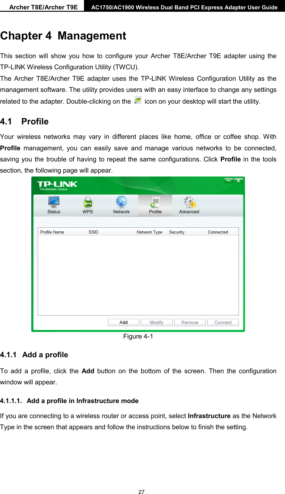 Archer T8E/Archer T9E AC1750/AC1900 Wireless Dual Band PCI Express Adapter User Guide  Chapter 4 Management This section will show you how to configure your Archer T8E/Archer T9E adapter using the TP-LINK Wireless Configuration Utility (TWCU). The Archer T8E/Archer T9E adapter uses the TP-LINK Wireless Configuration Utility as the management software. The utility provides users with an easy interface to change any settings related to the adapter. Double-clicking on the   icon on your desktop will start the utility. 4.1 Profile Your wireless networks may vary in different places like home, office or coffee shop. With Profile management, you can easily save and manage various networks to be connected, saving you the trouble of having to repeat the same configurations. Click Profile in the tools section, the following page will appear.    Figure 4-1 4.1.1 Add a profile To add a profile, click the Add button on the bottom of the screen. Then the configuration window will appear.   4.1.1.1.  Add a profile in Infrastructure mode If you are connecting to a wireless router or access point, select Infrastructure as the Network Type in the screen that appears and follow the instructions below to finish the setting.   27 