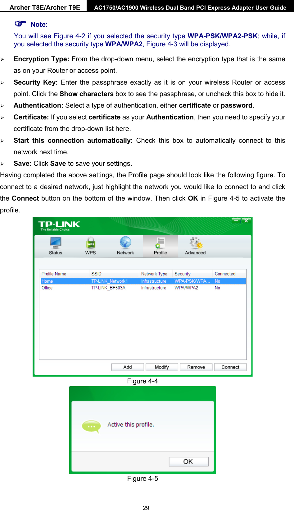 Archer T8E/Archer T9E AC1750/AC1900 Wireless Dual Band PCI Express Adapter User Guide   Note: You will see Figure 4-2 if you selected the security type WPA-PSK/WPA2-PSK; while, if you selected the security type WPA/WPA2, Figure 4-3 will be displayed.  Encryption Type: From the drop-down menu, select the encryption type that is the same as on your Router or access point.      Security Key: Enter the passphrase exactly as it is on your wireless Router or access point. Click the Show characters box to see the passphrase, or uncheck this box to hide it.  Authentication: Select a type of authentication, either certificate or password.  Certificate: If you select certificate as your Authentication, then you need to specify your certificate from the drop-down list here.  Start this connection automatically: Check this box to automatically connect to this network next time.    Save: Click Save to save your settings.   Having completed the above settings, the Profile page should look like the following figure. To connect to a desired network, just highlight the network you would like to connect to and click the Connect button on the bottom of the window. Then click OK in Figure 4-5 to activate the profile.  Figure 4-4  Figure 4-5  29 