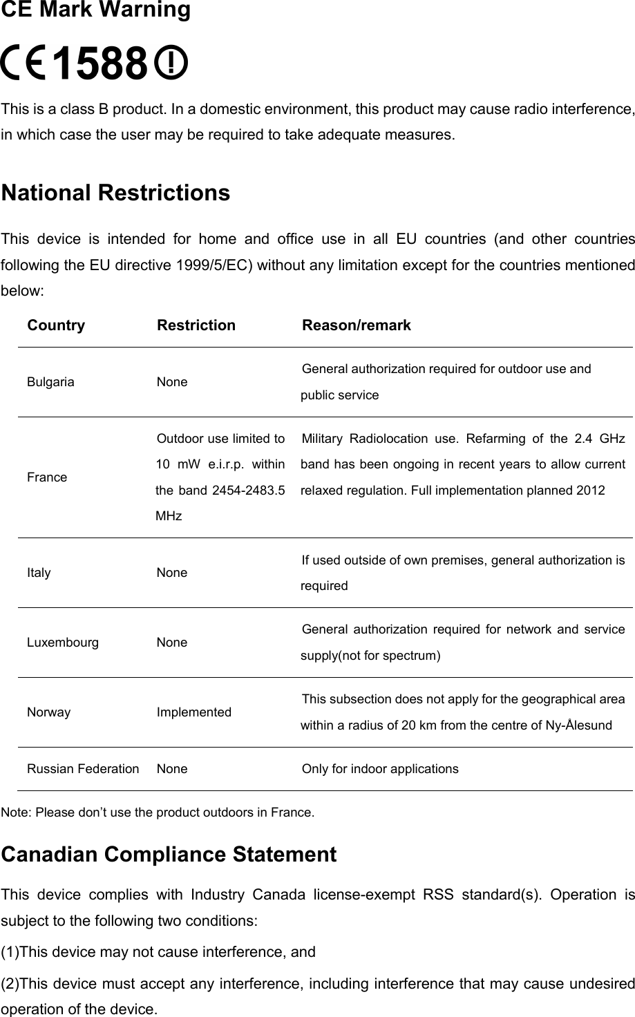  CE Mark Warning  This is a class B product. In a domestic environment, this product may cause radio interference, in which case the user may be required to take adequate measures. National Restrictions This device is intended for home and office use in all EU countries (and other countries following the EU directive 1999/5/EC) without any limitation except for the countries mentioned below: Country Restriction Reason/remark Bulgaria None General authorization required for outdoor use and public service France Outdoor use limited to 10 mW e.i.r.p. within the band 2454-2483.5 MHz Military Radiolocation use. Refarming of the 2.4 GHz band has been ongoing in recent years to allow current relaxed regulation. Full implementation planned 2012 Italy None If used outside of own premises, general authorization is required Luxembourg None General authorization required for network and service supply(not for spectrum) Norway Implemented This subsection does not apply for the geographical area within a radius of 20 km from the centre of Ny-Ålesund Russian Federation None Only for indoor applications Note: Please don’t use the product outdoors in France. Canadian Compliance Statement This device complies with Industry Canada license-exempt RSS standard(s). Operation is subject to the following two conditions:   (1)This device may not cause interference, and   (2)This device must accept any interference, including interference that may cause undesired operation of the device.  