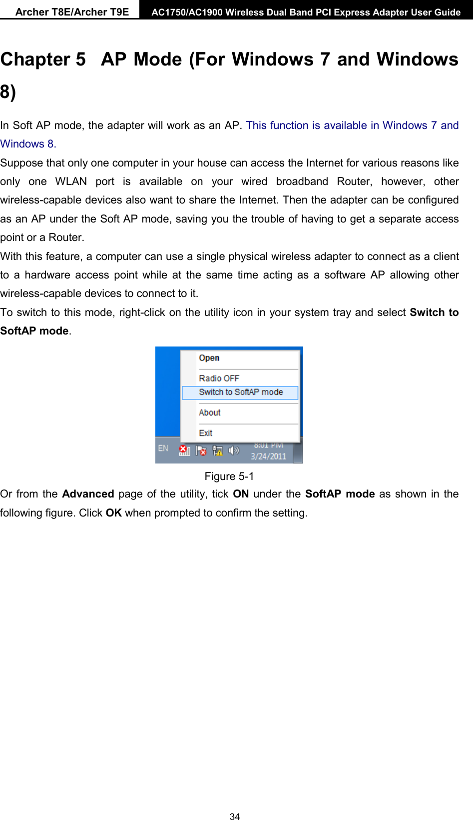 Archer T8E/Archer T9E AC1750/AC1900 Wireless Dual Band PCI Express Adapter User Guide Chapter 5 AP Mode (For Windows 7 and Windows 8) In Soft AP mode, the adapter will work as an AP. This function is available in Windows 7 and Windows 8. Suppose that only one computer in your house can access the Internet for various reasons like only one WLAN port is available on your wired broadband Router, however, other wireless-capable devices also want to share the Internet. Then the adapter can be configured as an AP under the Soft AP mode, saving you the trouble of having to get a separate access point or a Router.   With this feature, a computer can use a single physical wireless adapter to connect as a client to a hardware access point while at the same time acting as a software AP allowing other wireless-capable devices to connect to it.   To switch to this mode, right-click on the utility icon in your system tray and select Switch to SoftAP mode. Figure 5-1 Or from the Advanced page of the utility, tick ON under the SoftAP mode as shown in the following figure. Click OK when prompted to confirm the setting.   34 
