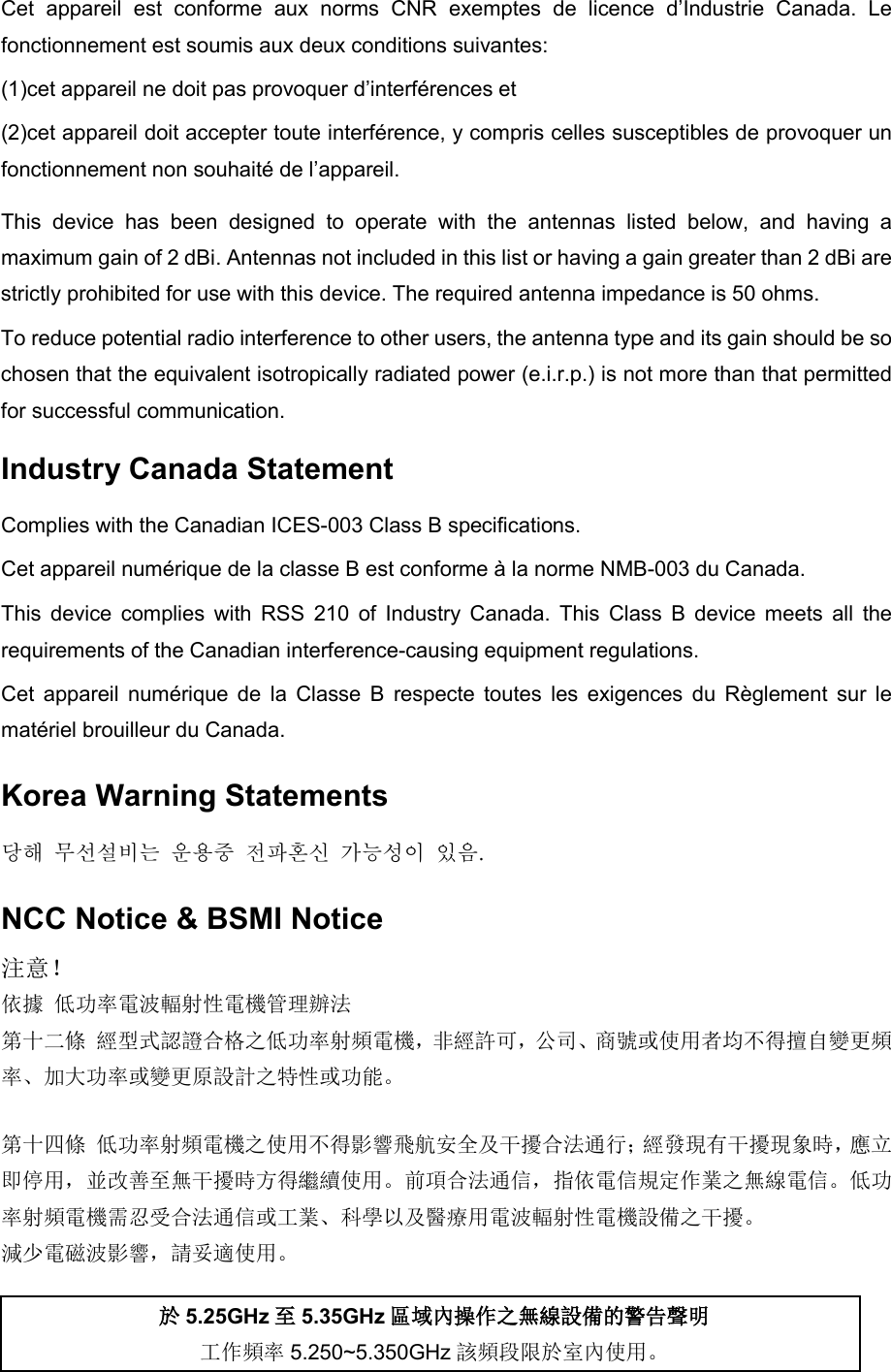 Cet appareil est conforme aux norms CNR exemptes de licence d’Industrie Canada. Le fonctionnement est soumis aux deux conditions suivantes:   (1)cet appareil ne doit pas provoquer d’interférences et (2)cet appareil doit accepter toute interférence, y compris celles susceptibles de provoquer un fonctionnement non souhaité de l’appareil. This device has been designed to operate with the antennas listed below, and having a maximum gain of 2 dBi. Antennas not included in this list or having a gain greater than 2 dBi are strictly prohibited for use with this device. The required antenna impedance is 50 ohms.   To reduce potential radio interference to other users, the antenna type and its gain should be so chosen that the equivalent isotropically radiated power (e.i.r.p.) is not more than that permitted for successful communication. Industry Canada Statement Complies with the Canadian ICES-003 Class B specifications. Cet appareil numérique de la classe B est conforme à la norme NMB-003 du Canada. This device complies with RSS 210 of Industry Canada. This Class B device meets all the requirements of the Canadian interference-causing equipment regulations. Cet appareil numérique de la Classe B respecte toutes les exigences du Règlement sur le matériel brouilleur du Canada. Korea Warning Statements 당해 무선설비는 운용중 전파혼신 가능성이 있음. NCC Notice &amp; BSMI Notice注意！  依據 低功率電波輻射性電機管理辦法 第十二條 經型式認證合格之低功率射頻電機，非經許可，公司、商號或使用者均不得擅自變更頻率、加大功率或變更原設計之特性或功能。 第十四條 低功率射頻電機之使用不得影響飛航安全及干擾合法通行；經發現有干擾現象時，應立即停用，並改善至無干擾時方得繼續使用。前項合法通信，指依電信規定作業之無線電信。低功率射頻電機需忍受合法通信或工業、科學以及醫療用電波輻射性電機設備之干擾。 減少電磁波影響，請妥適使用。 於5.25GHz至5.35GHz區域內操作之無線設備的警告聲明工作頻率 5.250~5.350GHz 該頻段限於室內使用。 