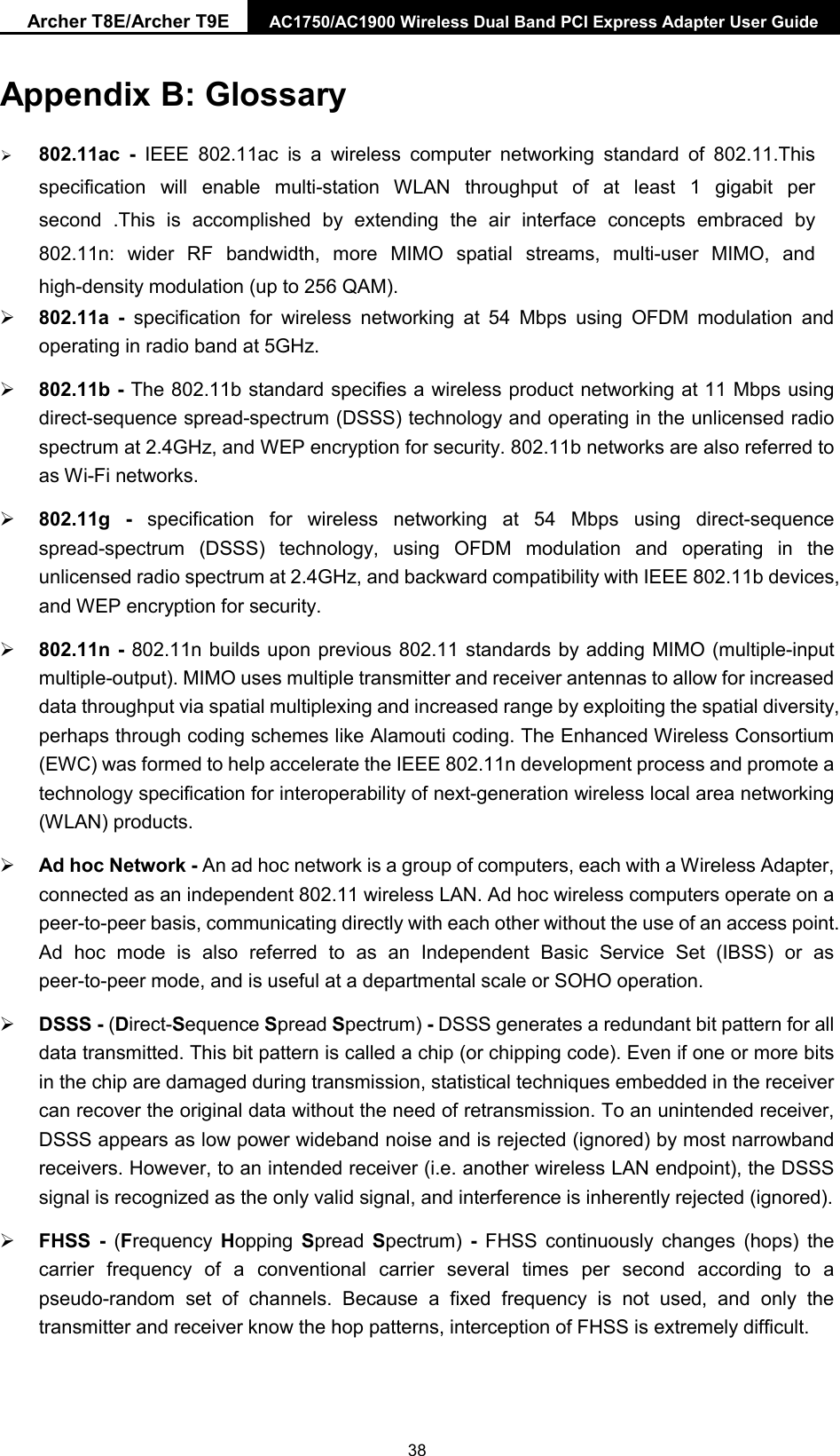 Archer T8E/Archer T9E AC1750/AC1900 Wireless Dual Band PCI Express Adapter User Guide Appendix B: Glossary 802.11ac  - IEEE 802.11ac is a wireless computer networking standard of 802.11.Thisspecification will enable multi-station WLAN throughput of at least 1 gigabit persecond .This is accomplished by extending the air interface concepts embraced by802.11n: wider RF bandwidth, more MIMO spatial streams, multi-user MIMO, andhigh-density modulation (up to 256 QAM).802.11a  -  specification for wireless networking at 54 Mbps using OFDM modulation andoperating in radio band at 5GHz.802.11b - The 802.11b standard specifies a wireless product networking at 11 Mbps usingdirect-sequence spread-spectrum (DSSS) technology and operating in the unlicensed radiospectrum at 2.4GHz, and WEP encryption for security. 802.11b networks are also referred toas Wi-Fi networks.802.11g - specification for wireless networking at 54 Mbps using direct-sequencespread-spectrum (DSSS) technology, using OFDM modulation and operating in theunlicensed radio spectrum at 2.4GHz, and backward compatibility with IEEE 802.11b devices,and WEP encryption for security.802.11n - 802.11n builds upon previous 802.11 standards by adding MIMO (multiple-inputmultiple-output). MIMO uses multiple transmitter and receiver antennas to allow for increaseddata throughput via spatial multiplexing and increased range by exploiting the spatial diversity,perhaps through coding schemes like Alamouti coding. The Enhanced Wireless Consortium(EWC) was formed to help accelerate the IEEE 802.11n development process and promote atechnology specification for interoperability of next-generation wireless local area networking(WLAN) products.Ad hoc Network - An ad hoc network is a group of computers, each with a Wireless Adapter,connected as an independent 802.11 wireless LAN. Ad hoc wireless computers operate on apeer-to-peer basis, communicating directly with each other without the use of an access point.Ad hoc mode is also referred to as an Independent Basic Service Set (IBSS) or aspeer-to-peer mode, and is useful at a departmental scale or SOHO operation.DSSS - (Direct-Sequence Spread Spectrum) - DSSS generates a redundant bit pattern for alldata transmitted. This bit pattern is called a chip (or chipping code). Even if one or more bitsin the chip are damaged during transmission, statistical techniques embedded in the receivercan recover the original data without the need of retransmission. To an unintended receiver,DSSS appears as low power wideband noise and is rejected (ignored) by most narrowbandreceivers. However, to an intended receiver (i.e. another wireless LAN endpoint), the DSSSsignal is recognized as the only valid signal, and interference is inherently rejected (ignored).FHSS  -  (Frequency Hopping  Spread  Spectrum)  - FHSS continuously changes (hops) thecarrier frequency of a conventional carrier several times per second according to apseudo-random set of channels. Because a fixed frequency is not used, and only thetransmitter and receiver know the hop patterns, interception of FHSS is extremely difficult.38 