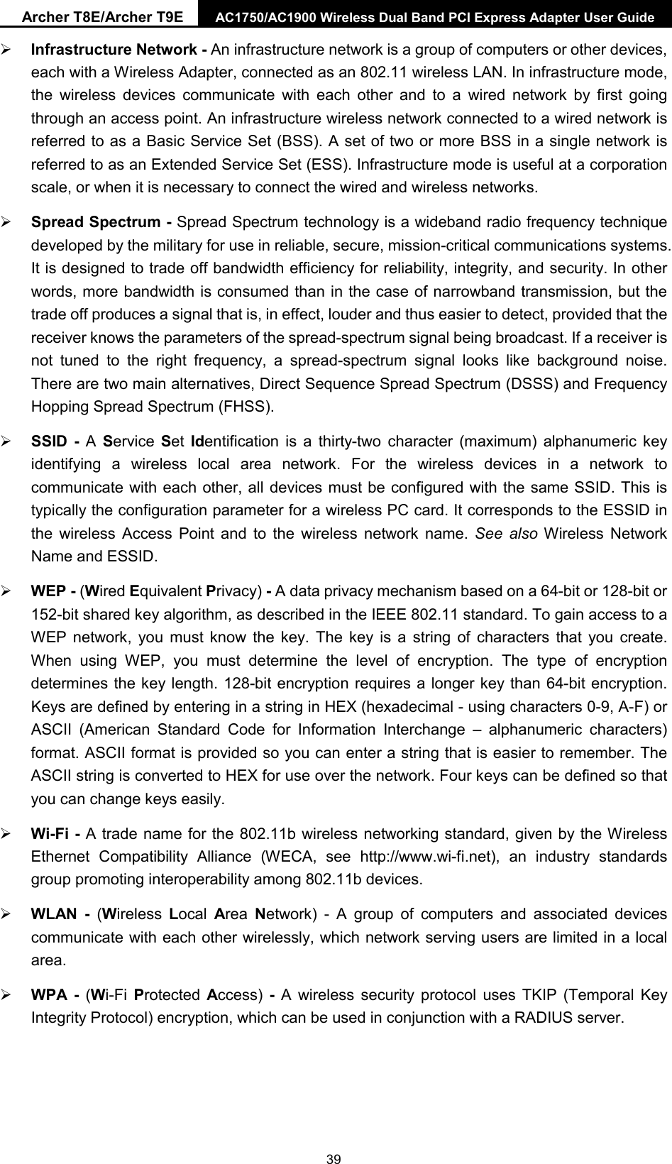 Archer T8E/Archer T9E AC1750/AC1900 Wireless Dual Band PCI Express Adapter User Guide Infrastructure Network - An infrastructure network is a group of computers or other devices,each with a Wireless Adapter, connected as an 802.11 wireless LAN. In infrastructure mode,the wireless devices communicate with each other and to a wired network by first goingthrough an access point. An infrastructure wireless network connected to a wired network isreferred to as a Basic Service Set (BSS). A set of two or more BSS in a single network isreferred to as an Extended Service Set (ESS). Infrastructure mode is useful at a corporationscale, or when it is necessary to connect the wired and wireless networks.Spread Spectrum - Spread Spectrum technology is a wideband radio frequency techniquedeveloped by the military for use in reliable, secure, mission-critical communications systems.It is designed to trade off bandwidth efficiency for reliability, integrity, and security. In otherwords, more bandwidth is consumed than in the case of narrowband transmission, but thetrade off produces a signal that is, in effect, louder and thus easier to detect, provided that thereceiver knows the parameters of the spread-spectrum signal being broadcast. If a receiver isnot tuned to the right frequency, a spread-spectrum signal looks like background noise.There are two main alternatives, Direct Sequence Spread Spectrum (DSSS) and FrequencyHopping Spread Spectrum (FHSS).SSID  -  A  Service Set  Identification is a thirty-two character (maximum) alphanumeric keyidentifying a wireless local area network. For the wireless devices in a network tocommunicate with each other, all devices must be configured with the same SSID. This istypically the configuration parameter for a wireless PC card. It corresponds to the ESSID inthe wireless Access Point and to the wireless network name. See also Wireless NetworkName and ESSID.WEP - (Wired Equivalent Privacy) - A data privacy mechanism based on a 64-bit or 128-bit or152-bit shared key algorithm, as described in the IEEE 802.11 standard. To gain access to aWEP network, you must know the key. The key is a string of characters that you create.When using WEP, you must determine the level of encryption. The type of encryptiondetermines the key length. 128-bit encryption requires a longer key than 64-bit encryption.Keys are defined by entering in a string in HEX (hexadecimal - using characters 0-9, A-F) orASCII (American Standard Code for Information Interchange –  alphanumeric characters)format. ASCII format is provided so you can enter a string that is easier to remember. TheASCII string is converted to HEX for use over the network. Four keys can be defined so thatyou can change keys easily.Wi-Fi - A trade name for the 802.11b wireless networking standard, given by the WirelessEthernet Compatibility Alliance (WECA, see http://www.wi-fi.net), an industry standardsgroup promoting interoperability among 802.11b devices.WLAN  -  (Wireless  Local  Area  Network)  -  A group of computers and associated devicescommunicate with each other wirelessly, which network serving users are limited in a localarea.WPA  -  (Wi-Fi  Protected Access)  - A wireless security protocol uses TKIP (Temporal KeyIntegrity Protocol) encryption, which can be used in conjunction with a RADIUS server.39 
