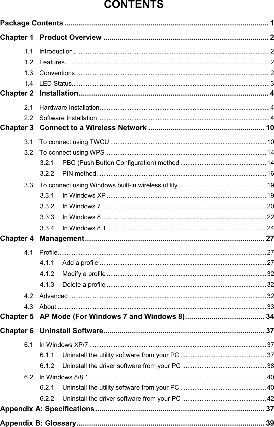  CONTENTS Package Contents .................................................................................................... 1 Chapter 1 Product Overview ................................................................................. 2 1.1 Introduction ................................................................................................................ 2 1.2 Features ..................................................................................................................... 2 1.3 Conventions ............................................................................................................... 2 1.4 LED Status ................................................................................................................. 3 Chapter 2 Installation ............................................................................................. 4 2.1 Hardware Installation ................................................................................................. 4 2.2 Software Installation .................................................................................................. 4 Chapter 3 Connect to a Wireless Network ......................................................... 10 3.1 To connect using TWCU ......................................................................................... 10 3.2 To connect using WPS ............................................................................................ 14 3.2.1 PBC (Push Button Configuration) method ................................................. 14 3.2.2 PIN method ................................................................................................. 16 3.3 To connect using Windows built-in wireless utility .................................................. 19 3.3.1 In Windows XP ........................................................................................... 19 3.3.2 In Windows 7 .............................................................................................. 20 3.3.3 In Windows 8 .............................................................................................. 22 3.3.4 In Windows 8.1 ........................................................................................... 24 Chapter 4 Management ........................................................................................ 27 4.1 Profile ....................................................................................................................... 27 4.1.1 Add a profile ............................................................................................... 27 4.1.2 Modify a profile ........................................................................................... 32 4.1.3 Delete a profile ........................................................................................... 32 4.2 Advanced ................................................................................................................. 32 4.3 About ....................................................................................................................... 33 Chapter 5 AP Mode (For Windows 7 and Windows 8) ....................................... 34 Chapter 6 Uninstall Software ............................................................................... 37 6.1 In Windows XP/7 ..................................................................................................... 37 6.1.1 Uninstall the utility software from your PC ................................................. 37 6.1.2 Uninstall the driver software from your PC ................................................ 38 6.2 In Windows 8/8.1 ..................................................................................................... 40 6.2.1 Uninstall the utility software from your PC ................................................. 40 6.2.2 Uninstall the driver software from your PC ................................................ 42 Appendix A: Specifications ................................................................................... 37 Appendix B: Glossary ............................................................................................ 39  