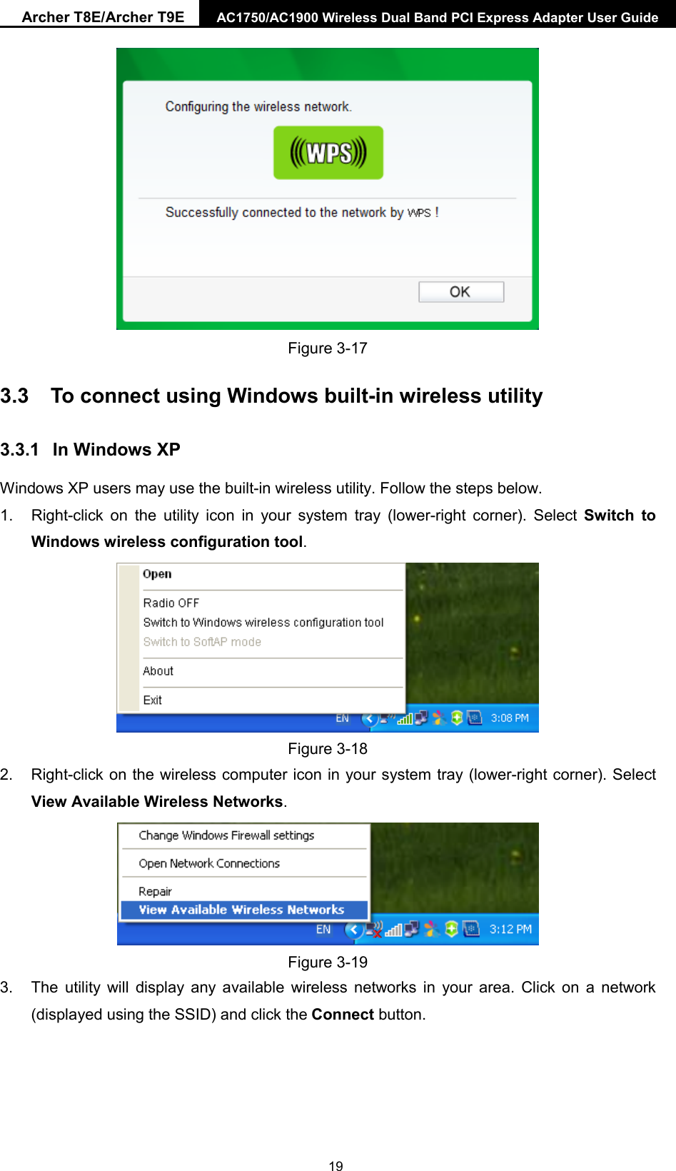 Archer T8E/Archer T9E AC1750/AC1900 Wireless Dual Band PCI Express Adapter User Guide   Figure 3-17 3.3 To connect using Windows built-in wireless utility 3.3.1 In Windows XP Windows XP users may use the built-in wireless utility. Follow the steps below. 1. Right-click on the utility icon in your system tray (lower-right corner). Select  Switch to Windows wireless configuration tool.    Figure 3-18 2. Right-click on the wireless computer icon in your system tray (lower-right corner). Select View Available Wireless Networks.  Figure 3-19 3. The utility will display any available wireless networks in your area. Click on a network (displayed using the SSID) and click the Connect button.  19 