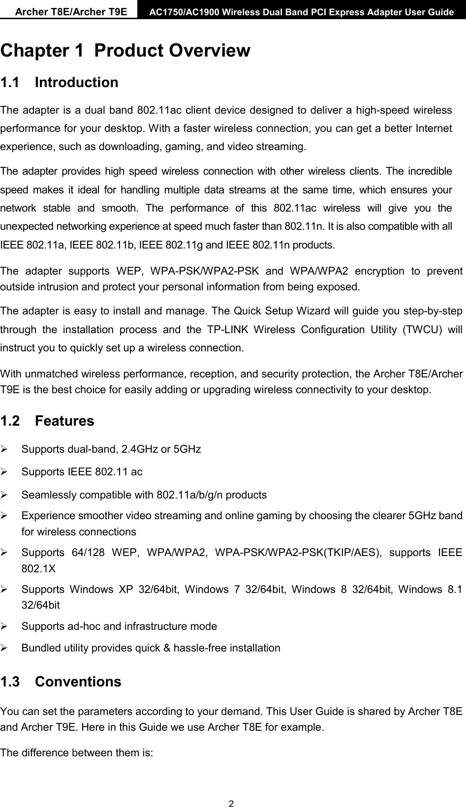 Archer T8E/Archer T9E AC1750/AC1900 Wireless Dual Band PCI Express Adapter User Guide Chapter 1 Product Overview 1.1 Introduction The adapter is a dual band 802.11ac client device designed to deliver a high-speed wireless performance for your desktop. With a faster wireless connection, you can get a better Internet experience, such as downloading, gaming, and video streaming. The adapter provides high speed wireless connection with other wireless clients. The incredible speed makes it ideal for handling multiple data streams at the same time, which ensures your network stable and smooth. The performance of this 802.11ac wireless will give you the unexpected networking experience at speed much faster than 802.11n. It is also compatible with all IEEE 802.11a, IEEE 802.11b, IEEE 802.11g and IEEE 802.11n products.   The adapter supports WEP, WPA-PSK/WPA2-PSK and  WPA/WPA2 encryption to prevent outside intrusion and protect your personal information from being exposed. The adapter is easy to install and manage. The Quick Setup Wizard will guide you step-by-step through the installation process and the  TP-LINK Wireless Configuration Utility (TWCU)  will instruct you to quickly set up a wireless connection. With unmatched wireless performance, reception, and security protection, the Archer T8E/Archer T9E is the best choice for easily adding or upgrading wireless connectivity to your desktop. 1.2 Features Supports dual-band, 2.4GHz or 5GHzSupports IEEE 802.11 acSeamlessly compatible with 802.11a/b/g/n productsExperience smoother video streaming and online gaming by choosing the clearer 5GHz bandfor wireless connectionsSupports 64/128 WEP, WPA/WPA2,  WPA-PSK/WPA2-PSK(TKIP/AES), supports IEEE802.1XSupports Windows XP 32/64bit, Windows 7 32/64bit, Windows 8 32/64bit, Windows 8.132/64bitSupports ad-hoc and infrastructure modeBundled utility provides quick &amp; hassle-free installation1.3 Conventions You can set the parameters according to your demand. This User Guide is shared by Archer T8E and Archer T9E. Here in this Guide we use Archer T8E for example. The difference between them is: 2 