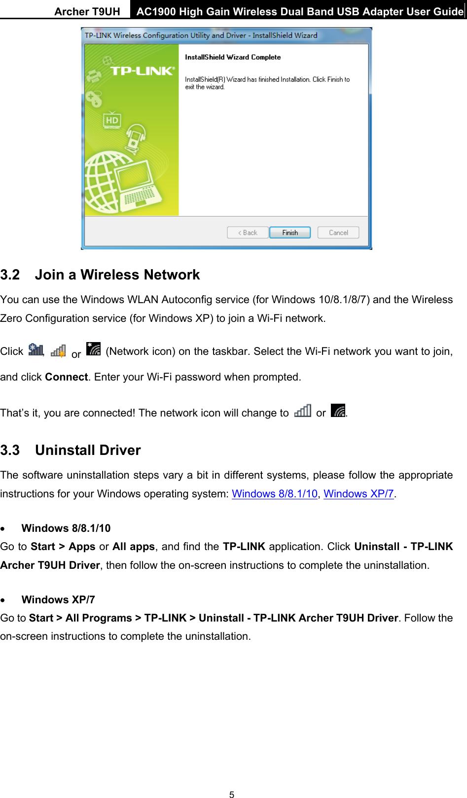Archer T9UH  AC1900 High Gain Wireless Dual Band USB Adapter User Guide 5   3.2  Join a Wireless Network You can use the Windows WLAN Autoconfig service (for Windows 10/8.1/8/7) and the Wireless Zero Configuration service (for Windows XP) to join a Wi-Fi network. Click  ,   or  (Network icon) on the taskbar. Select the Wi-Fi network you want to join, and click Connect. Enter your Wi-Fi password when prompted. That’s it, you are connected! The network icon will change to   or  . 3.3  Uninstall Driver The software uninstallation steps vary a bit in different systems, please follow the appropriate instructions for your Windows operating system: Windows 8/8.1/10, Windows XP/7.  Windows 8/8.1/10 Go to Start &gt; Apps or All apps, and find the TP-LINK application. Click Uninstall - TP-LINK Archer T9UH Driver, then follow the on-screen instructions to complete the uninstallation.  Windows XP/7 Go to Start &gt; All Programs &gt; TP-LINK &gt; Uninstall - TP-LINK Archer T9UH Driver. Follow the on-screen instructions to complete the uninstallation. 