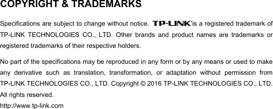  COPYRIGHT &amp; TRADEMARKS Specifications are subject to change without notice.  is a registered trademark of TP-LINK TECHNOLOGIES CO., LTD. Other brands and product names are trademarks or registered trademarks of their respective holders. No part of the specifications may be reproduced in any form or by any means or used to make any derivative such as translation, transformation, or adaptation without permission from TP-LINK TECHNOLOGIES CO., LTD. Copyright © 2016 TP-LINK TECHNOLOGIES CO., LTD. All rights reserved. http://www.tp-link.com