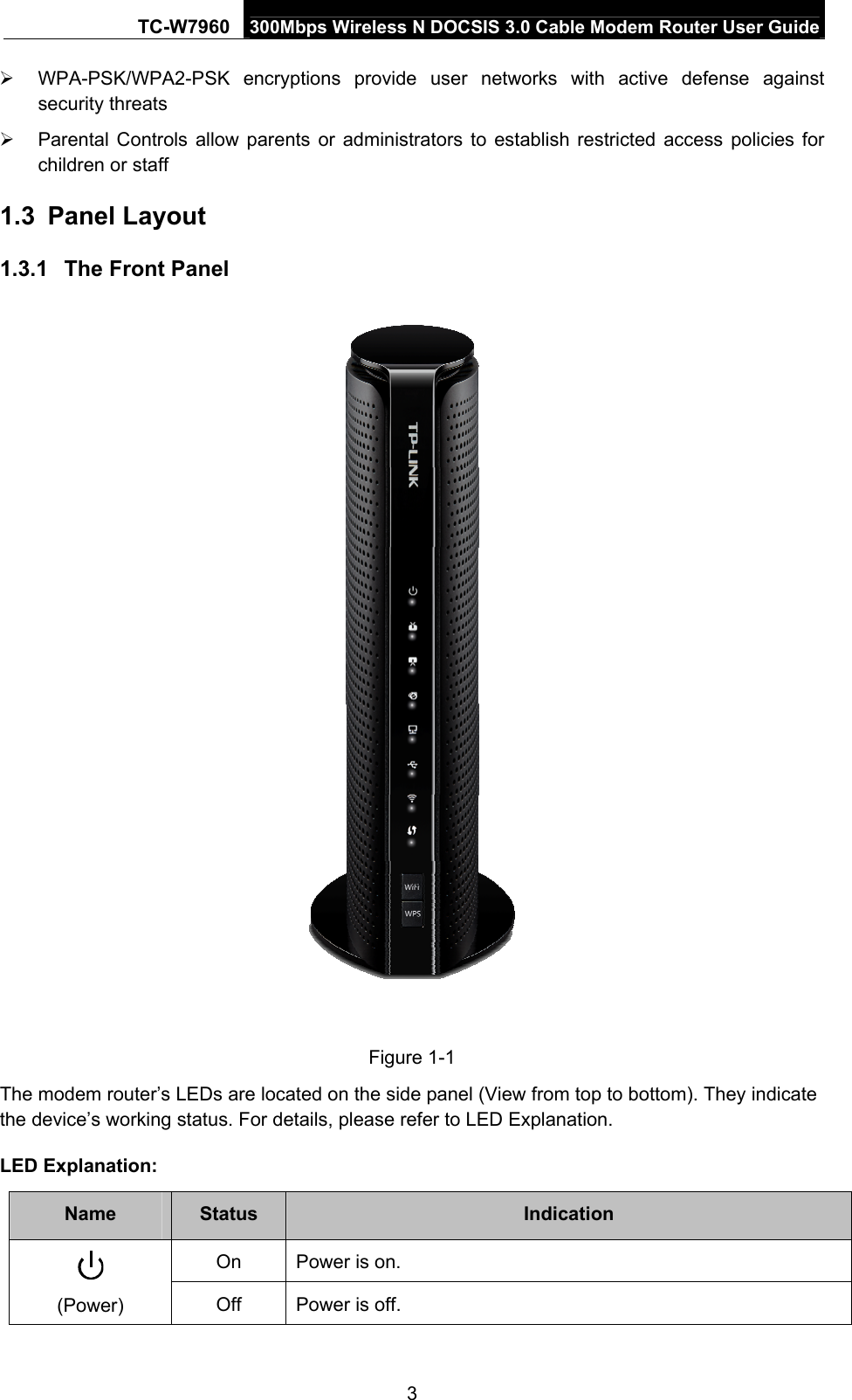 TC-W7960  300Mbps Wireless N DOCSIS 3.0 Cable Modem Router User Guide  WPA-PSK/WPA2-PSK encryptions provide user networks with active defense against security threats   Parental Controls allow parents or administrators to establish restricted access policies for children or staff 1.3  Panel Layout 1.3.1  The Front Panel  Figure 1-1 The modem router’s LEDs are located on the side panel (View from top to bottom). They indicate the device’s working status. For details, please refer to LED Explanation.  LED Explanation: Name  Status  Indication On  Power is on.  (Power)  Off Power is off. 3 