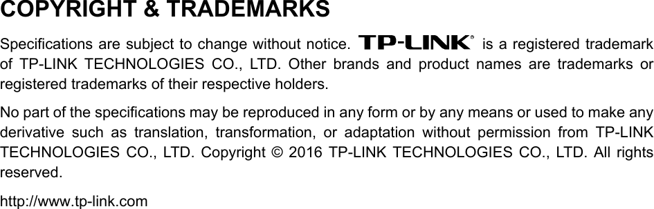  COPYRIGHT &amp; TRADEMARKS Specifications are subject to change without notice.   is a registered trademark of TP-LINK TECHNOLOGIES CO., LTD. Other brands and product names are trademarks or registered trademarks of their respective holders. No part of the specifications may be reproduced in any form or by any means or used to make any derivative such as translation, transformation, or adaptation without permission from TP-LINK TECHNOLOGIES CO., LTD. Copyright © 2016 TP-LINK TECHNOLOGIES CO., LTD. All rights reserved. http://www.tp-link.com  
