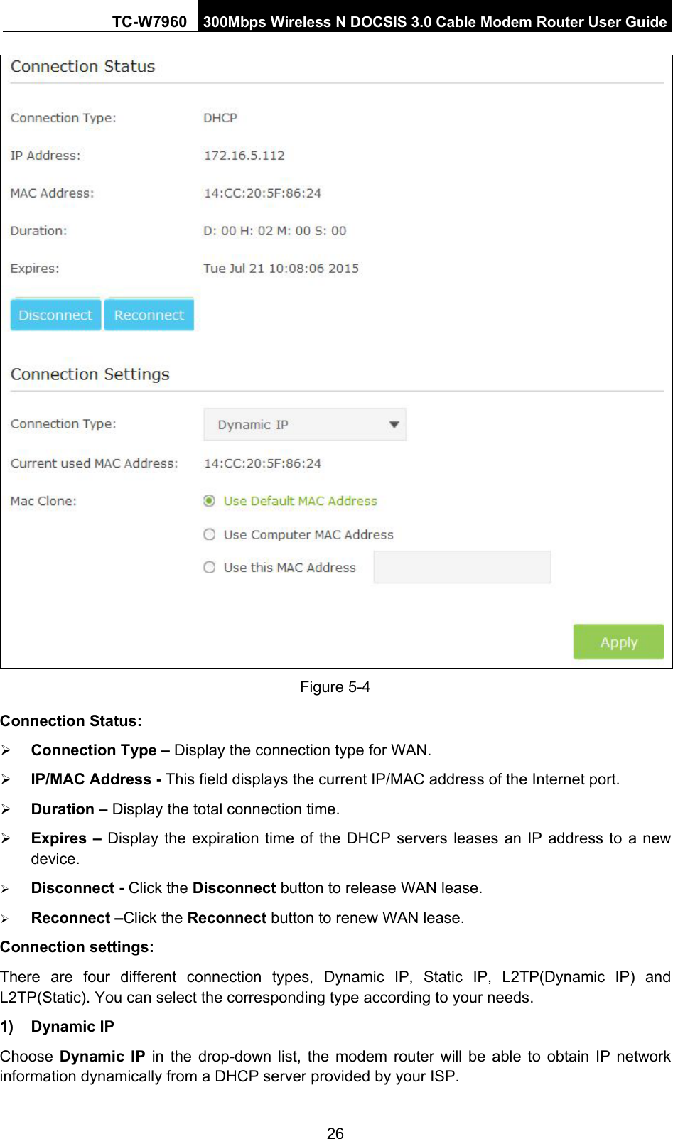 TC-W7960  300Mbps Wireless N DOCSIS 3.0 Cable Modem Router User Guide  Figure 5-4 Connection Status:  Connection Type – Display the connection type for WAN.  IP/MAC Address - This field displays the current IP/MAC address of the Internet port.  Duration – Display the total connection time.  Expires – Display the expiration time of the DHCP servers leases an IP address to a new device.  Disconnect - Click the Disconnect button to release WAN lease.  Reconnect –Click the Reconnect button to renew WAN lease. Connection settings: There are four different connection types, Dynamic IP, Static IP, L2TP(Dynamic IP) and L2TP(Static). You can select the corresponding type according to your needs. 1) Dynamic IP Choose  Dynamic IP in the drop-down list, the modem router will be able to obtain IP network information dynamically from a DHCP server provided by your ISP. 26 