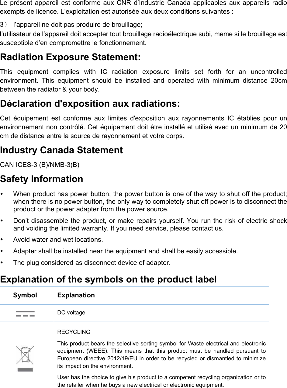   Le présent appareil est conforme aux CNR d’Industrie Canada applicables aux appareils radio exempts de licence. L’exploitation est autorisée aux deux conditions suivantes : 3）  l’appareil ne doit pas produire de brouillage; l’utilisateur de l’appareil doit accepter tout brouillage radioélectrique subi, meme si le brouillage est susceptible d’en compromettre le fonctionnement. Radiation Exposure Statement:   This equipment complies with IC radiation exposure limits set forth for an uncontrolled environment. This equipment should be installed and operated with minimum distance 20cm between the radiator &amp; your body.   Déclaration d&apos;exposition aux radiations:   Cet équipement est conforme aux limites d&apos;exposition aux rayonnements IC établies pour un environnement non contrôlé. Cet équipement doit être installé et utilisé avec un minimum de 20 cm de distance entre la source de rayonnement et votre corps. Industry Canada Statement CAN ICES-3 (B)/NMB-3(B) Safety Information   When product has power button, the power button is one of the way to shut off the product; when there is no power button, the only way to completely shut off power is to disconnect the product or the power adapter from the power source.   Don’t disassemble the product, or make repairs yourself. You run the risk of electric shock and voiding the limited warranty. If you need service, please contact us.   Avoid water and wet locations.   Adapter shall be installed near the equipment and shall be easily accessible.   The plug considered as disconnect device of adapter. Explanation of the symbols on the product label Symbol  Explanation  DC voltage  RECYCLING This product bears the selective sorting symbol for Waste electrical and electronic equipment (WEEE). This means that this product must be handled pursuant to European directive 2012/19/EU in order to be recycled or dismantled to minimize its impact on the environment. User has the choice to give his product to a competent recycling organization or to the retailer when he buys a new electrical or electronic equipment.   