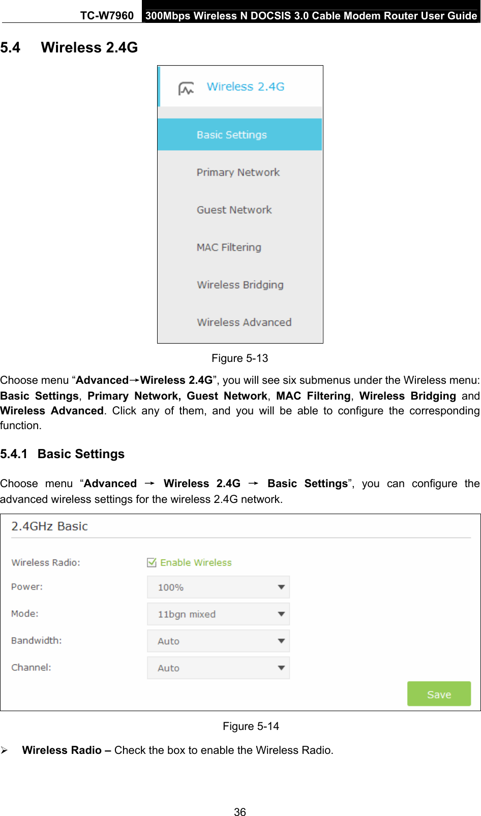 TC-W7960  300Mbps Wireless N DOCSIS 3.0 Cable Modem Router User Guide 5.4  Wireless 2.4G  Figure 5-13 Choose menu “Advanced→Wireless 2.4G”, you will see six submenus under the Wireless menu: Basic Settings,  Primary Network, Guest Network,  MAC Filtering,  Wireless Bridging and Wireless Advanced. Click any of them, and you will be able to configure the corresponding function. 5.4.1  Basic Settings Choose menu “Advanced  → Wireless 2.4G → Basic Settings”, you can configure the advanced wireless settings for the wireless 2.4G network.  Figure 5-14  Wireless Radio – Check the box to enable the Wireless Radio. 36 