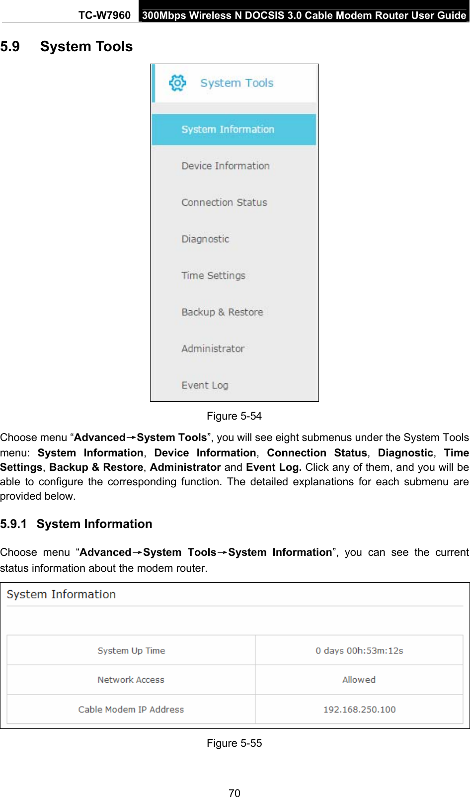 TC-W7960  300Mbps Wireless N DOCSIS 3.0 Cable Modem Router User Guide 5.9  System Tools  Figure 5-54 Choose menu “Advanced→System Tools”, you will see eight submenus under the System Tools menu:  System Information,  Device Information,  Connection Status,  Diagnostic,  Time Settings, Backup &amp; Restore, Administrator and Event Log. Click any of them, and you will be able to configure the corresponding function. The detailed explanations for each submenu are provided below. 5.9.1  System Information Choose menu “Advanced→System Tools→System Information”, you can see the current status information about the modem router.  Figure 5-55 70 