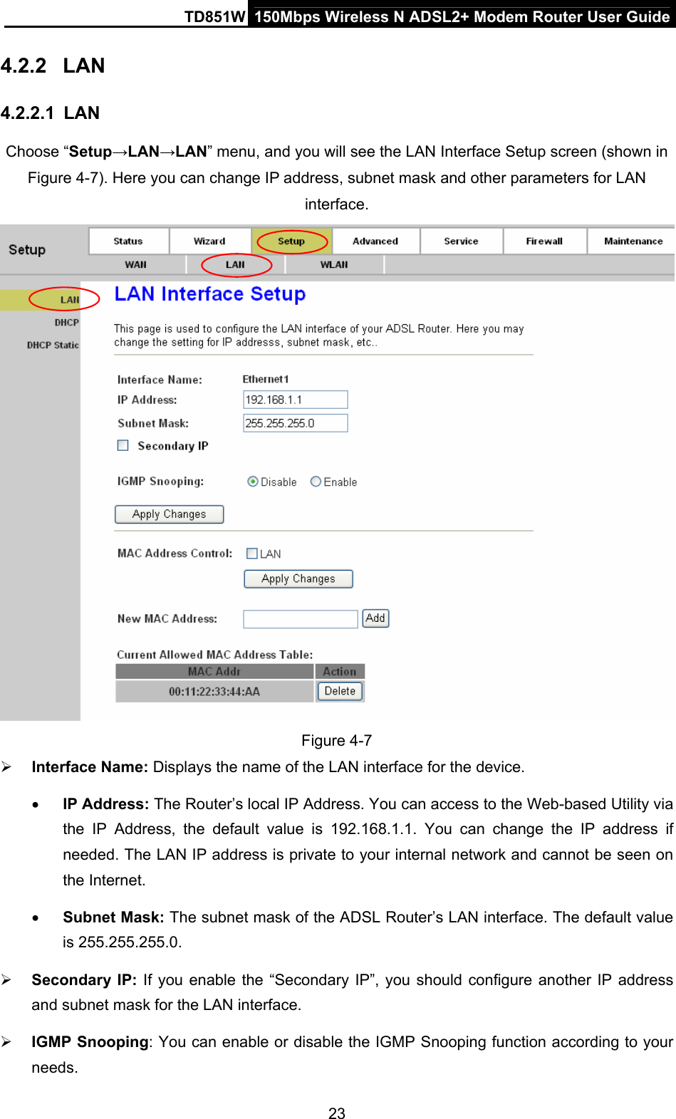 TD851W  150Mbps Wireless N ADSL2+ Modem Router User Guide 4.2.2  LAN 4.2.2.1  LAN Choose “Setup→LAN→LAN” menu, and you will see the LAN Interface Setup screen (shown in Figure 4-7). Here you can change IP address, subnet mask and other parameters for LAN interface.  Figure 4-7 ¾ Interface Name: Displays the name of the LAN interface for the device.   • IP Address: The Router’s local IP Address. You can access to the Web-based Utility via the IP Address, the default value is 192.168.1.1. You can change the IP address if needed. The LAN IP address is private to your internal network and cannot be seen on the Internet. • Subnet Mask: The subnet mask of the ADSL Router’s LAN interface. The default value is 255.255.255.0. ¾ Secondary IP: If you enable the “Secondary IP”, you should configure another IP address and subnet mask for the LAN interface. ¾ IGMP Snooping: You can enable or disable the IGMP Snooping function according to your needs. 23 