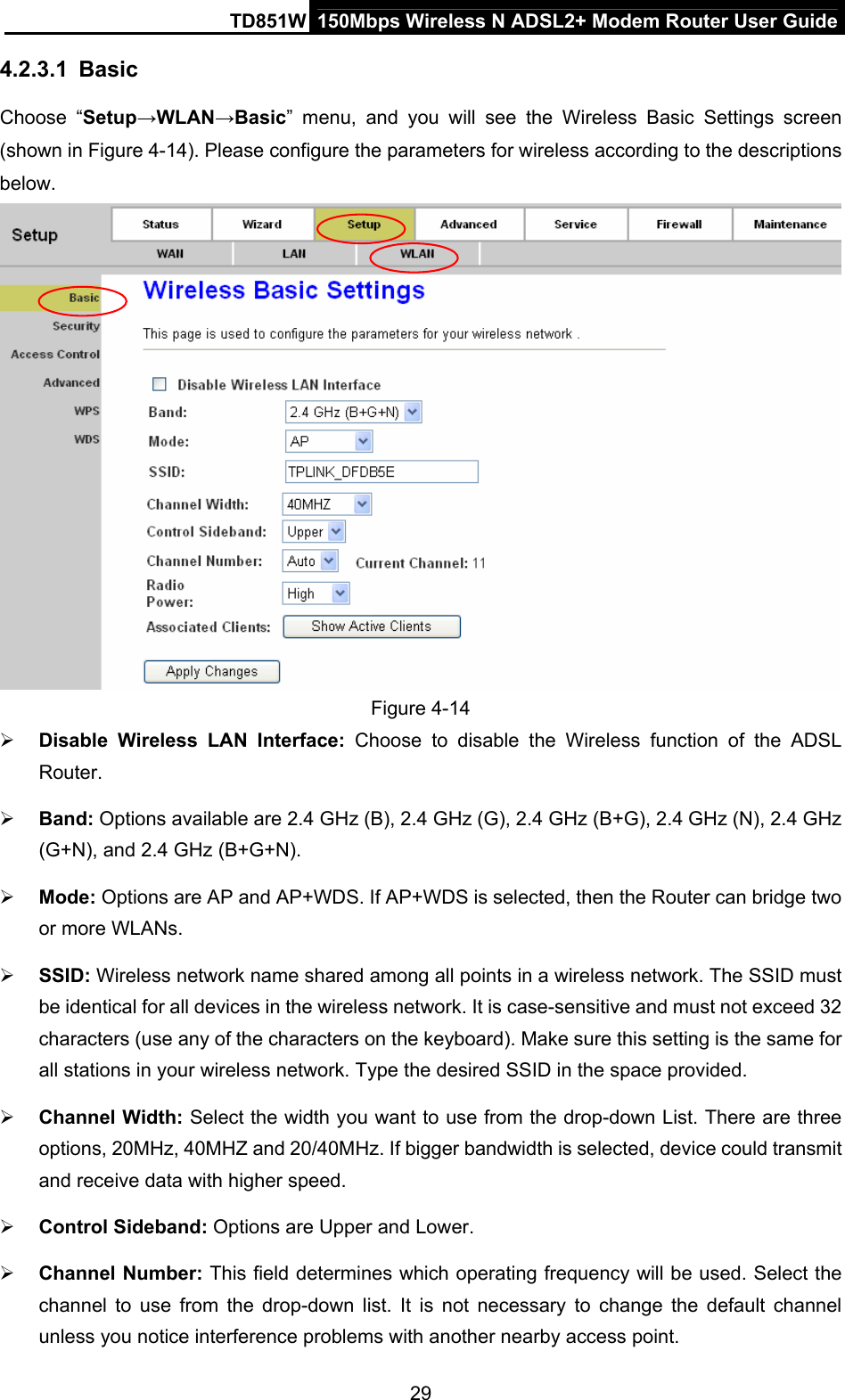 TD851W  150Mbps Wireless N ADSL2+ Modem Router User Guide 4.2.3.1  Basic Choose “Setup→WLAN→Basic” menu, and you will see the Wireless Basic Settings screen (shown in Figure 4-14). Please configure the parameters for wireless according to the descriptions below.   Figure 4-14 ¾ Disable Wireless LAN Interface: Choose to disable the Wireless function of the ADSL Router.  ¾ Band: Options available are 2.4 GHz (B), 2.4 GHz (G), 2.4 GHz (B+G), 2.4 GHz (N), 2.4 GHz (G+N), and 2.4 GHz (B+G+N). ¾ Mode: Options are AP and AP+WDS. If AP+WDS is selected, then the Router can bridge two or more WLANs. ¾ SSID: Wireless network name shared among all points in a wireless network. The SSID must be identical for all devices in the wireless network. It is case-sensitive and must not exceed 32 characters (use any of the characters on the keyboard). Make sure this setting is the same for all stations in your wireless network. Type the desired SSID in the space provided. ¾ Channel Width: Select the width you want to use from the drop-down List. There are three options, 20MHz, 40MHZ and 20/40MHz. If bigger bandwidth is selected, device could transmit and receive data with higher speed. ¾ Control Sideband: Options are Upper and Lower. ¾ Channel Number: This field determines which operating frequency will be used. Select the channel to use from the drop-down list. It is not necessary to change the default channel unless you notice interference problems with another nearby access point. 29 