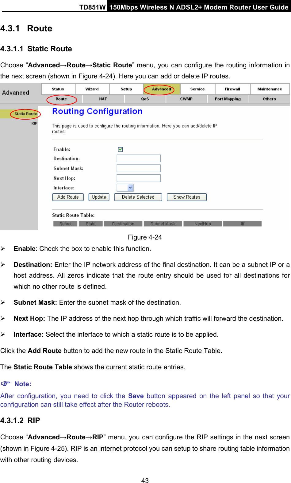 TD851W  150Mbps Wireless N ADSL2+ Modem Router User Guide 4.3.1  Route 4.3.1.1  Static Route Choose “Advanced→Route→Static Route” menu, you can configure the routing information in the next screen (shown in Figure 4-24). Here you can add or delete IP routes.  Figure 4-24 ¾ Enable: Check the box to enable this function. ¾ Destination: Enter the IP network address of the final destination. It can be a subnet IP or a host address. All zeros indicate that the route entry should be used for all destinations for which no other route is defined. ¾ Subnet Mask: Enter the subnet mask of the destination. ¾ Next Hop: The IP address of the next hop through which traffic will forward the destination. ¾ Interface: Select the interface to which a static route is to be applied. Click the Add Route button to add the new route in the Static Route Table. The Static Route Table shows the current static route entries. ) Note: After configuration, you need to click the Save button appeared on the left panel so that your configuration can still take effect after the Router reboots. 4.3.1.2  RIP Choose “Advanced→Route→RIP” menu, you can configure the RIP settings in the next screen (shown in Figure 4-25). RIP is an internet protocol you can setup to share routing table information with other routing devices.   43 