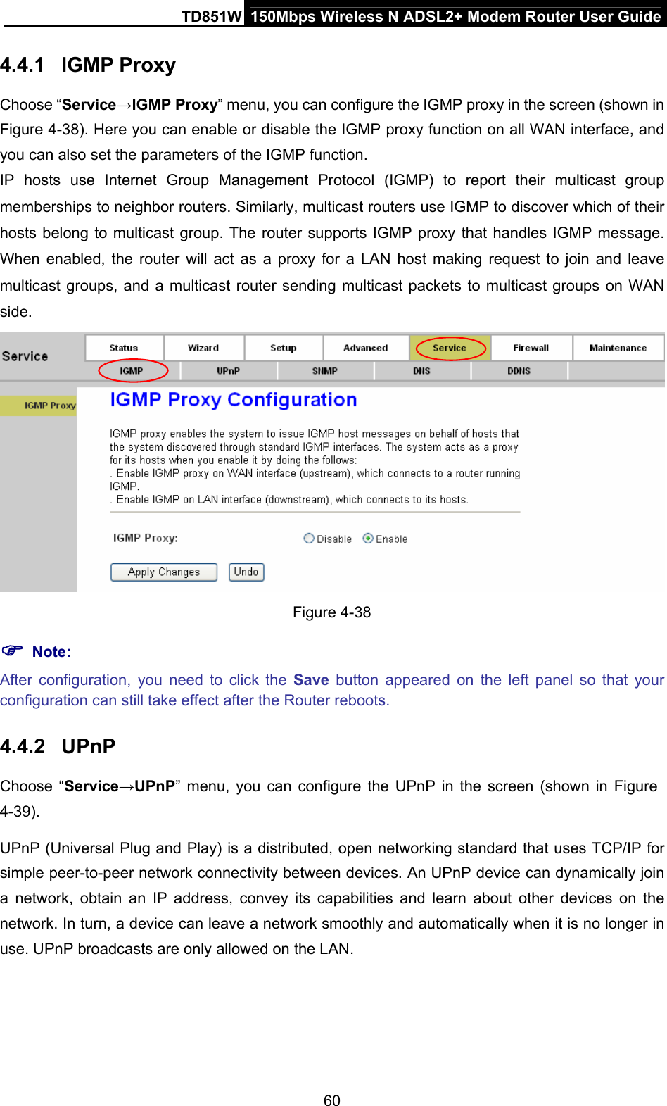 TD851W  150Mbps Wireless N ADSL2+ Modem Router User Guide 4.4.1  IGMP Proxy Choose “Service→IGMP Proxy” menu, you can configure the IGMP proxy in the screen (shown in Figure 4-38). Here you can enable or disable the IGMP proxy function on all WAN interface, and you can also set the parameters of the IGMP function. IP hosts use Internet Group Management Protocol (IGMP) to report their multicast group memberships to neighbor routers. Similarly, multicast routers use IGMP to discover which of their hosts belong to multicast group. The router supports IGMP proxy that handles IGMP message. When enabled, the router will act as a proxy for a LAN host making request to join and leave multicast groups, and a multicast router sending multicast packets to multicast groups on WAN side.  Figure 4-38 ) Note: After configuration, you need to click the Save button appeared on the left panel so that your configuration can still take effect after the Router reboots. 4.4.2  UPnP Choose “Service→UPnP” menu, you can configure the UPnP in the screen (shown in Figure 4-39). UPnP (Universal Plug and Play) is a distributed, open networking standard that uses TCP/IP for simple peer-to-peer network connectivity between devices. An UPnP device can dynamically join a network, obtain an IP address, convey its capabilities and learn about other devices on the network. In turn, a device can leave a network smoothly and automatically when it is no longer in use. UPnP broadcasts are only allowed on the LAN. 60 
