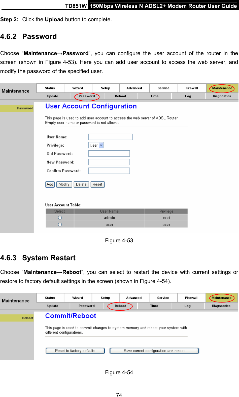 TD851W  150Mbps Wireless N ADSL2+ Modem Router User Guide Step 2:  Click the Upload button to complete. 4.6.2  Password Choose “Maintenance→Password”, you can configure the user account of the router in the screen (shown in Figure 4-53). Here you can add user account to access the web server, and modify the password of the specified user.    Figure 4-53 4.6.3  System Restart Choose “Maintenance→Reboot”, you can select to restart the device with current settings or restore to factory default settings in the screen (shown in Figure 4-54).  Figure 4-54 74 