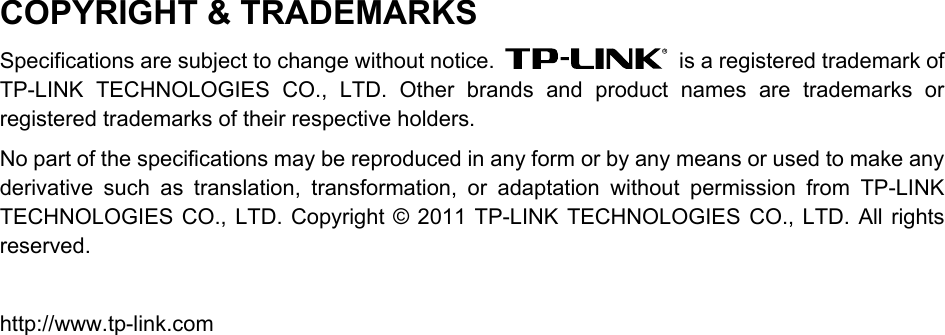  COPYRIGHT &amp; TRADEMARKS Specifications are subject to change without notice.    is a registered trademark of TP-LINK TECHNOLOGIES CO., LTD. Other brands and product names are trademarks or registered trademarks of their respective holders. No part of the specifications may be reproduced in any form or by any means or used to make any derivative such as translation, transformation, or adaptation without permission from TP-LINK TECHNOLOGIES CO., LTD. Copyright © 2011 TP-LINK TECHNOLOGIES CO., LTD. All rights reserved.  http://www.tp-link.com  