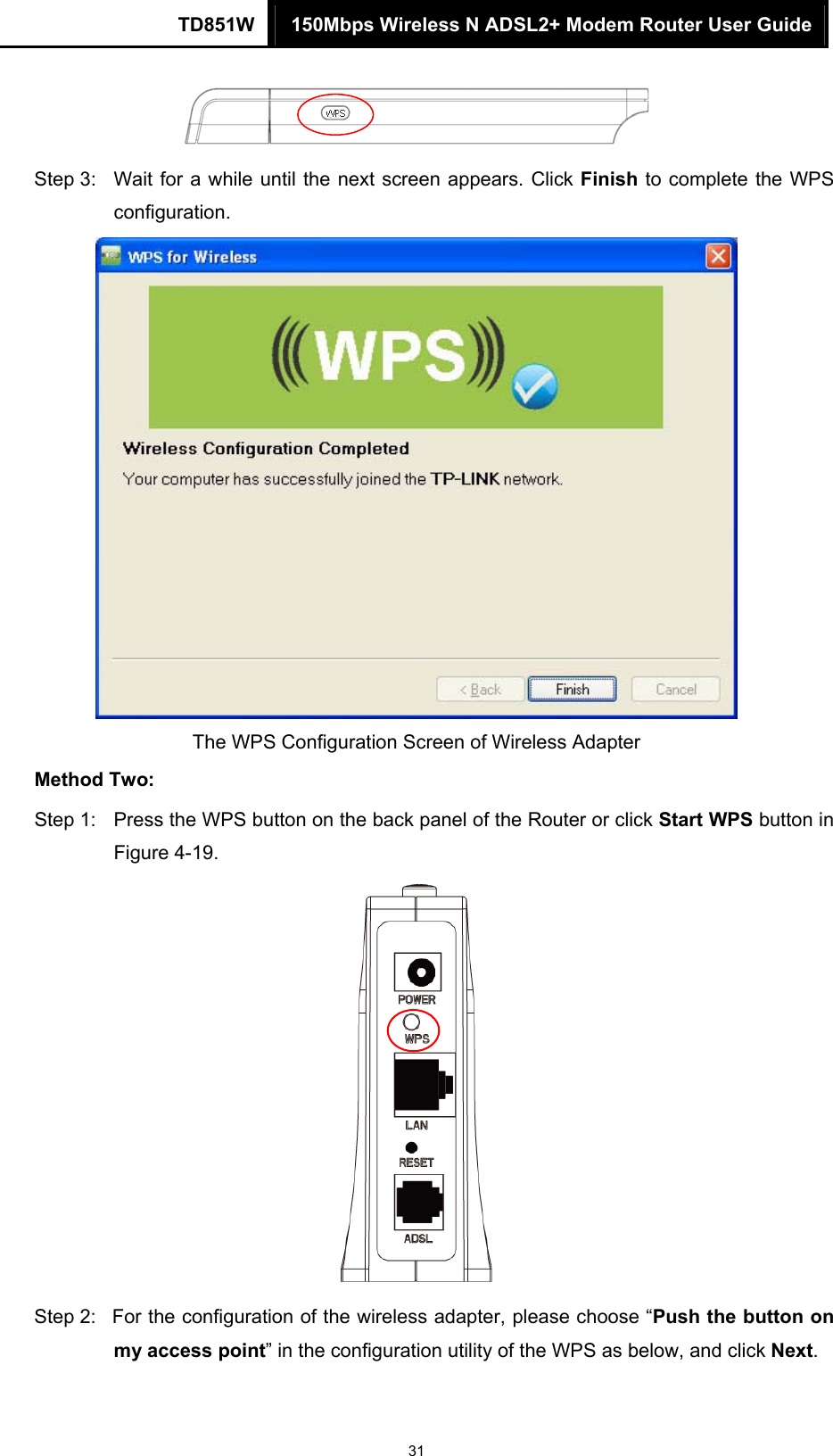 TD851W  150Mbps Wireless N ADSL2+ Modem Router User Guide 31  Step 3:  Wait for a while until the next screen appears. Click Finish to complete the WPS configuration.  The WPS Configuration Screen of Wireless Adapter   Method Two: Step 1:  Press the WPS button on the back panel of the Router or click Start WPS button in Figure 4-19.  Step 2:  For the configuration of the wireless adapter, please choose “Push the button on my access point” in the configuration utility of the WPS as below, and click Next.  