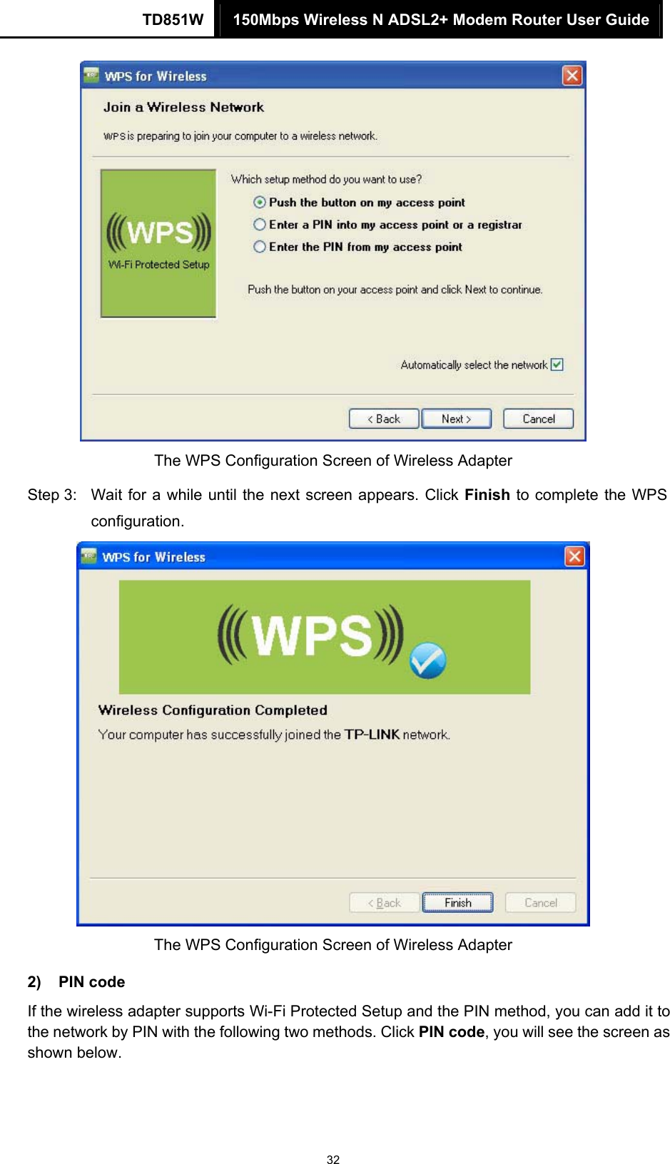 TD851W  150Mbps Wireless N ADSL2+ Modem Router User Guide 32  The WPS Configuration Screen of Wireless Adapter Step 3:  Wait for a while until the next screen appears. Click Finish to complete the WPS configuration.  The WPS Configuration Screen of Wireless Adapter   2) PIN code If the wireless adapter supports Wi-Fi Protected Setup and the PIN method, you can add it to the network by PIN with the following two methods. Click PIN code, you will see the screen as shown below. 