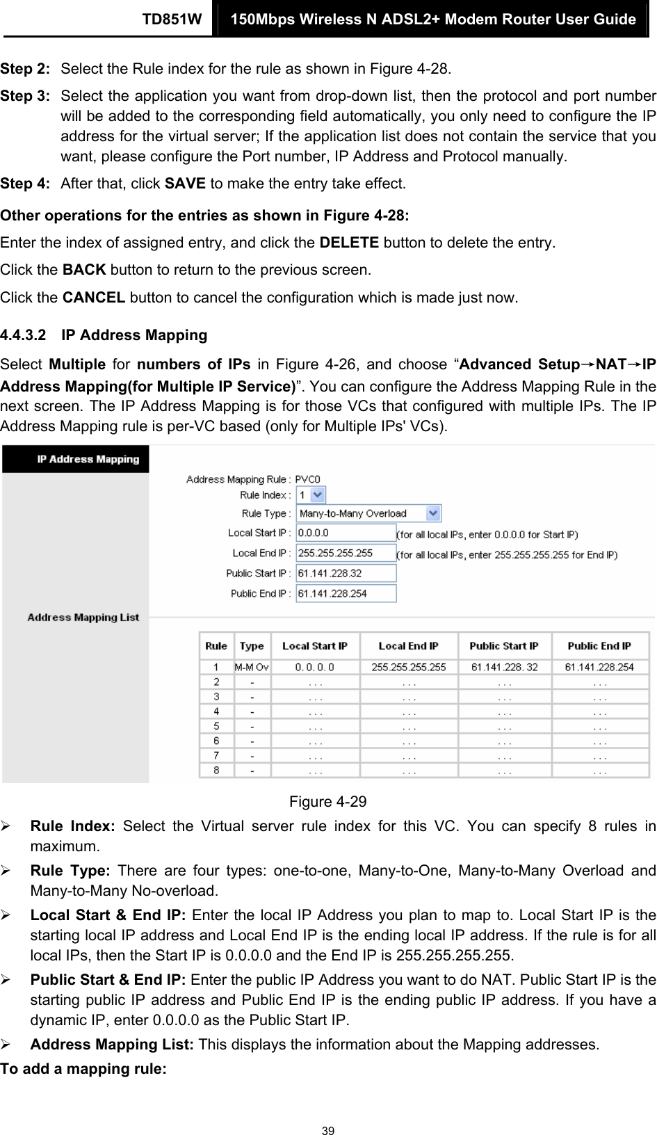 TD851W  150Mbps Wireless N ADSL2+ Modem Router User Guide 39 Step 2:  Select the Rule index for the rule as shown in Figure 4-28. Step 3:  Select the application you want from drop-down list, then the protocol and port number will be added to the corresponding field automatically, you only need to configure the IP address for the virtual server; If the application list does not contain the service that you want, please configure the Port number, IP Address and Protocol manually. Step 4:  After that, click SAVE to make the entry take effect. Other operations for the entries as shown in Figure 4-28: Enter the index of assigned entry, and click the DELETE button to delete the entry. Click the BACK button to return to the previous screen. Click the CANCEL button to cancel the configuration which is made just now. 4.4.3.2  IP Address Mapping Select  Multiple for numbers of IPs in Figure 4-26, and choose “Advanced Setup→NAT→IP Address Mapping(for Multiple IP Service)”. You can configure the Address Mapping Rule in the next screen. The IP Address Mapping is for those VCs that configured with multiple IPs. The IP Address Mapping rule is per-VC based (only for Multiple IPs&apos; VCs).  Figure 4-29 ¾ Rule Index: Select the Virtual server rule index for this VC. You can specify 8 rules in maximum.  ¾ Rule Type: There are four types: one-to-one, Many-to-One, Many-to-Many Overload and Many-to-Many No-overload. ¾ Local Start &amp; End IP: Enter the local IP Address you plan to map to. Local Start IP is the starting local IP address and Local End IP is the ending local IP address. If the rule is for all local IPs, then the Start IP is 0.0.0.0 and the End IP is 255.255.255.255.   ¾ Public Start &amp; End IP: Enter the public IP Address you want to do NAT. Public Start IP is the starting public IP address and Public End IP is the ending public IP address. If you have a dynamic IP, enter 0.0.0.0 as the Public Start IP. ¾ Address Mapping List: This displays the information about the Mapping addresses. To add a mapping rule:   