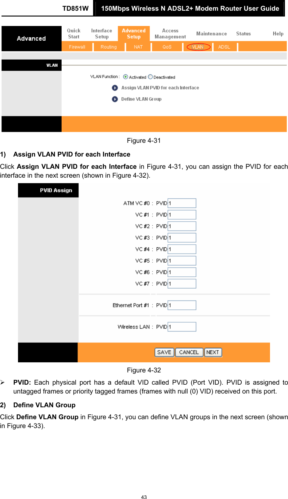 TD851W  150Mbps Wireless N ADSL2+ Modem Router User Guide 43  Figure 4-31 1)  Assign VLAN PVID for each Interface Click Assign VLAN PVID for each Interface in Figure 4-31, you can assign the PVID for each interface in the next screen (shown in Figure 4-32).  Figure 4-32 ¾ PVID: Each physical port has a default VID called PVID (Port VID). PVID is assigned to untagged frames or priority tagged frames (frames with null (0) VID) received on this port. 2)  Define VLAN Group   Click Define VLAN Group in Figure 4-31, you can define VLAN groups in the next screen (shown in Figure 4-33). 