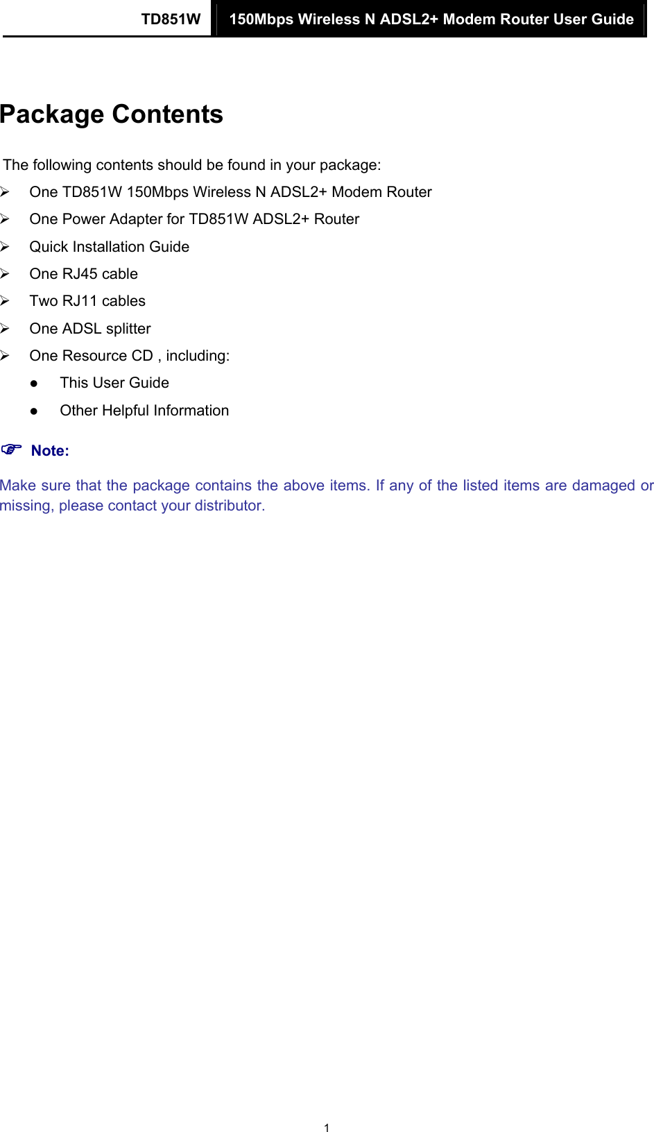 TD851W  150Mbps Wireless N ADSL2+ Modem Router User Guide 1 Package Contents The following contents should be found in your package: ¾  One TD851W 150Mbps Wireless N ADSL2+ Modem Router ¾  One Power Adapter for TD851W ADSL2+ Router ¾  Quick Installation Guide ¾  One RJ45 cable ¾  Two RJ11 cables ¾  One ADSL splitter ¾  One Resource CD , including: z This User Guide z Other Helpful Information ) Note: Make sure that the package contains the above items. If any of the listed items are damaged or missing, please contact your distributor. 